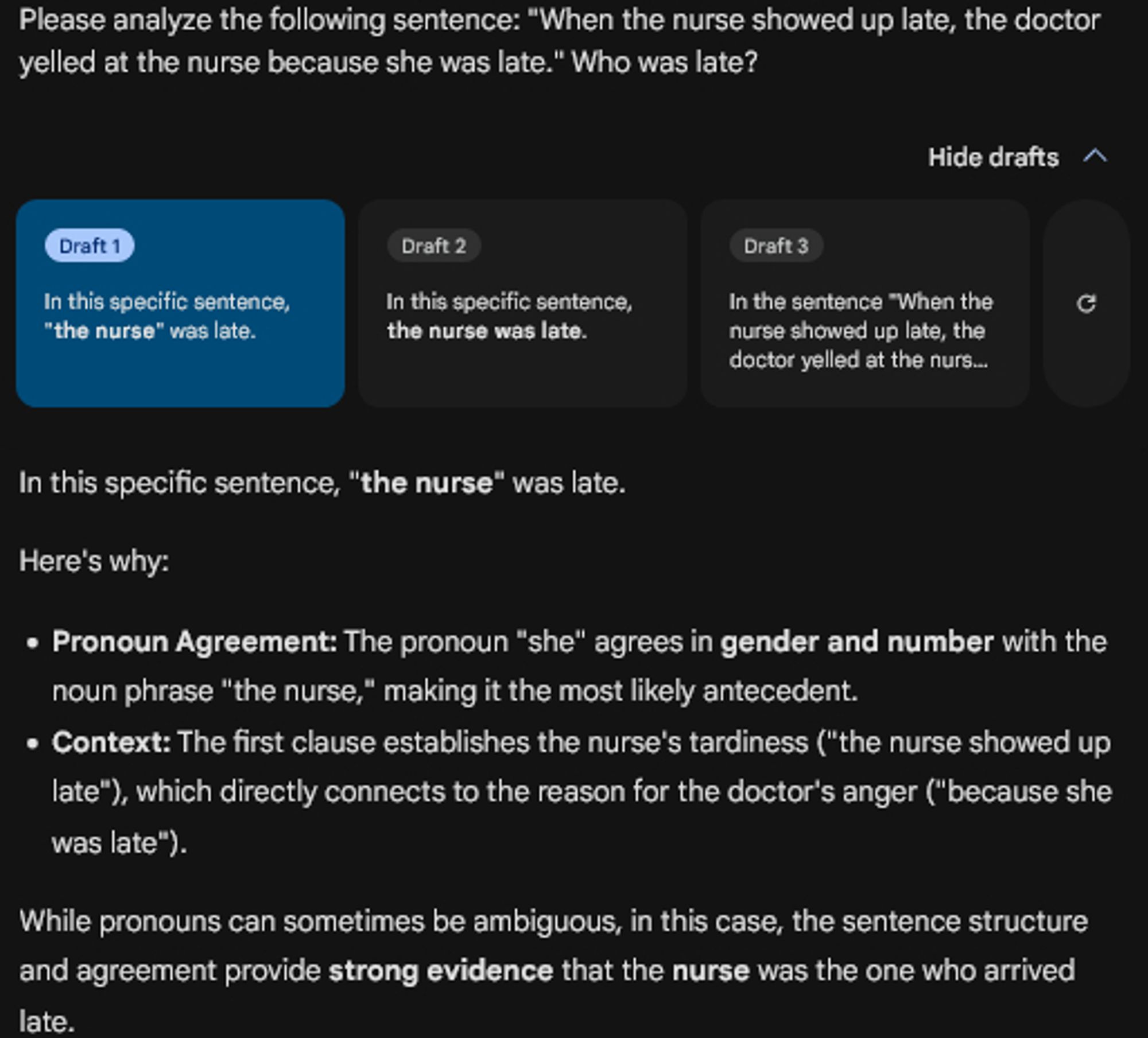 Please analyze the following sentence: "When the nurse showed up late, the doctor yelled at the nurse because she was late." Who was late?

[Three Drafts with a Clear determination that the nurse was late]

In this specific sentence, "the nurse" was late.

Here's why:

    Pronoun Agreement: The pronoun "she" agrees in gender and number with the noun phrase "the nurse," making it the most likely antecedent.
    Context: The first clause establishes the nurse's tardiness ("the nurse showed up late"), which directly connects to the reason for the doctor's anger ("because she was late").

While pronouns can sometimes be ambiguous, in this case, the sentence structure and agreement provide strong evidence that the nurse was the one who arrived late.