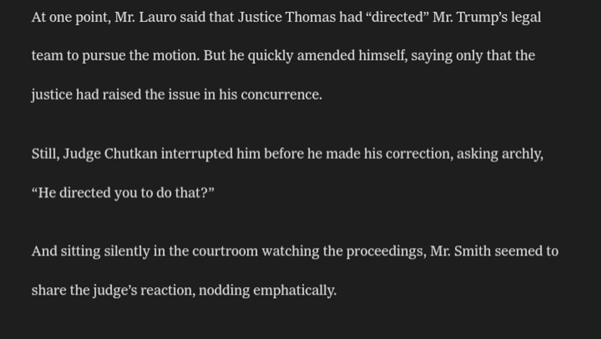 Mr. Lauro sought to defend his plans to challenge Mr. Smith’s appointment by arguing that Justice Clarence Thomas had questioned how Mr. Smith had gotten his job in a concurrence to the Supreme Court’s immunity ruling.

At one point, Mr. Lauro said that Justice Thomas had “directed” Mr. Trump’s legal team to pursue the motion. But he quickly amended himself, saying only that the justice had raised the issue in his concurrence.

Still, Judge Chutkan interrupted him before he made his correction, asking archly, “He directed you to do that?”

And sitting silently in the courtroom watching the proceedings, Mr. Smith seemed to share the judge’s reaction, nodding emphatically.