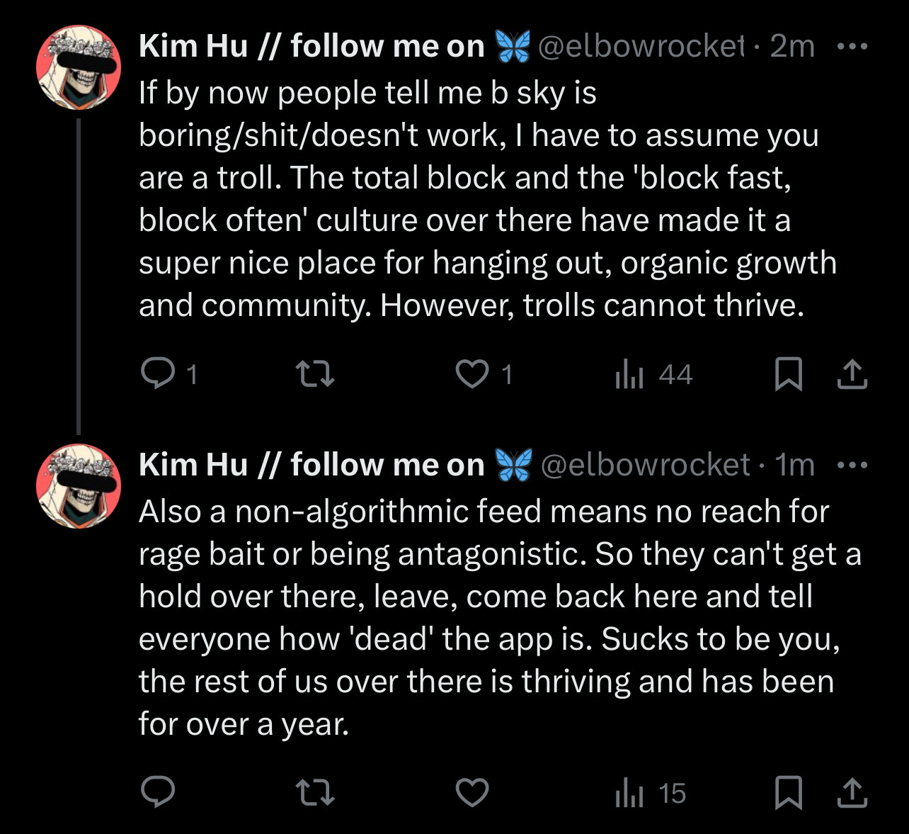 If by now people tell me b sky is
boring/shit/doesn't work, I have to assume you are a troll. The total block and the 'block fast, block often' culture over there have made it a super nice place for hanging out, organic growth and community. However, trolls cannot thrive.

Kim Hu // follow me on a @elbowrocket.1m ...
Also a non-algorithmic feed means no reach for rage bait or being antagonistic. So they can't get a hold over there, leave, come back here and tell everyone how 'dead' the app is. Sucks to be you, the rest of us over there is thriving and has been for over a year.