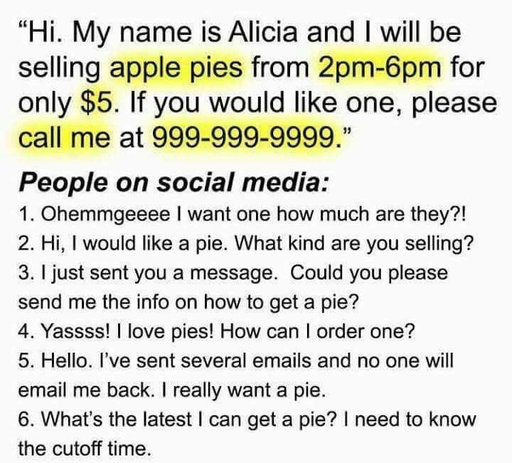 "Hi. My name is Alicia and I will be selling apple pies from 2pm-6pm for only $5. If you would like one, please call me at 999-999-9999."
People on social media:
1. Ohemmgeeee I want one how much are they?!
2. Hi, I would like a pie. What kind are you selling?
3. I just sent you a message. Could you please send me the info on how to get a pie?
4. Yassss! I love pies! How can I order one?
5. Hello. I've sent several emails and no one will email me back. I really want a pie.
6. What's the latest I can get a pie? I need to know the cutoff time.