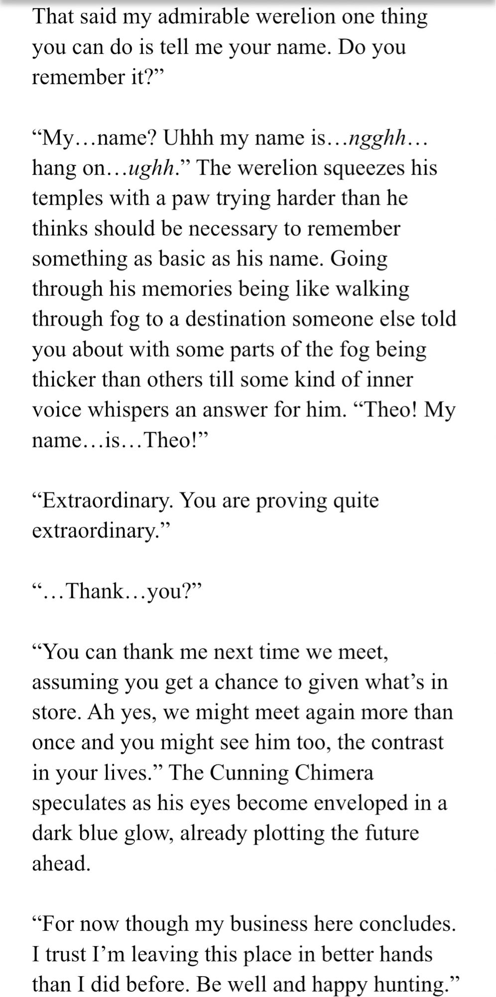 Screenshot of text with a white background: 
That said my admirable werelion one thing you can do is tell me your name. Do you remember it?” 

“My…name? Uhhh my name is…ngghh… hang on…ughh.” The werelion squeezes his temples with a paw trying harder than he thinks should be necessary to remember something as basic as his name. Going through his memories being like walking through fog to a destination someone else told you about with some parts of the fog being thicker than others till some kind of inner voice whispers an answer for him. “Theo! My name…is…Theo!”

“Extraordinary. You are proving quite extraordinary.” 

“…Thank…you?” 

“You can thank me next time we meet, assuming you get a chance to given what’s in store. Ah yes, we might meet again more than once and you might see him too, the contrast in your lives.” The Cunning Chimera speculates as his eyes become enveloped in a dark blue glow, already plotting the future ahead. 

(That’s as much as can fit here.)