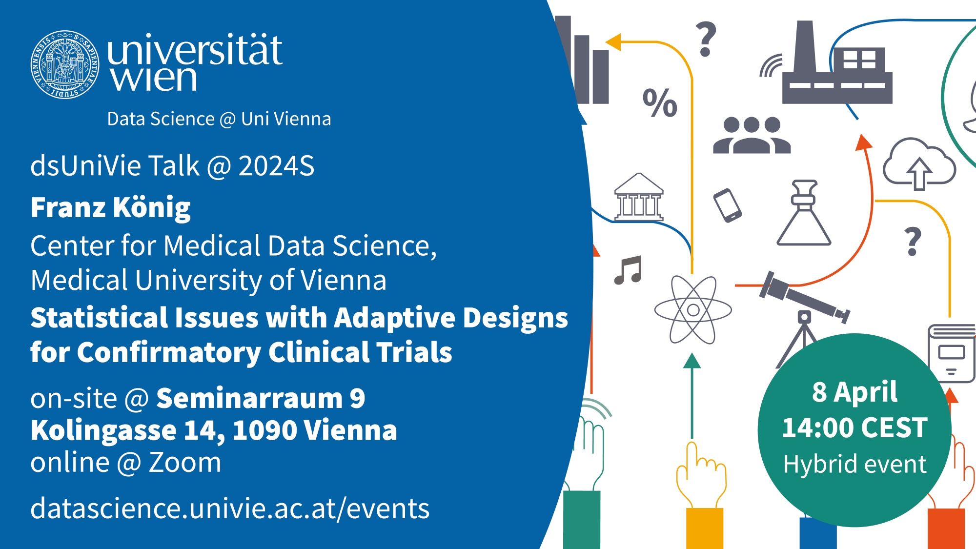 Invitation:
University of Vienna
Data Science @ Uni Vienna
dsUniVie Talk @ 2024S
Franz König
Center for Medical Data Science, Medical University of Vienna
Statistical Issues with Adaptive Designs for Confirmatory Clinical Trials
on-site @ Seminarraum 9, Kolingasse 14, 1090 Vienna
online @ Zoom
https://datascience.univie.ac.at/events
8 April 2024
14:00 CEST
Hybrid Event