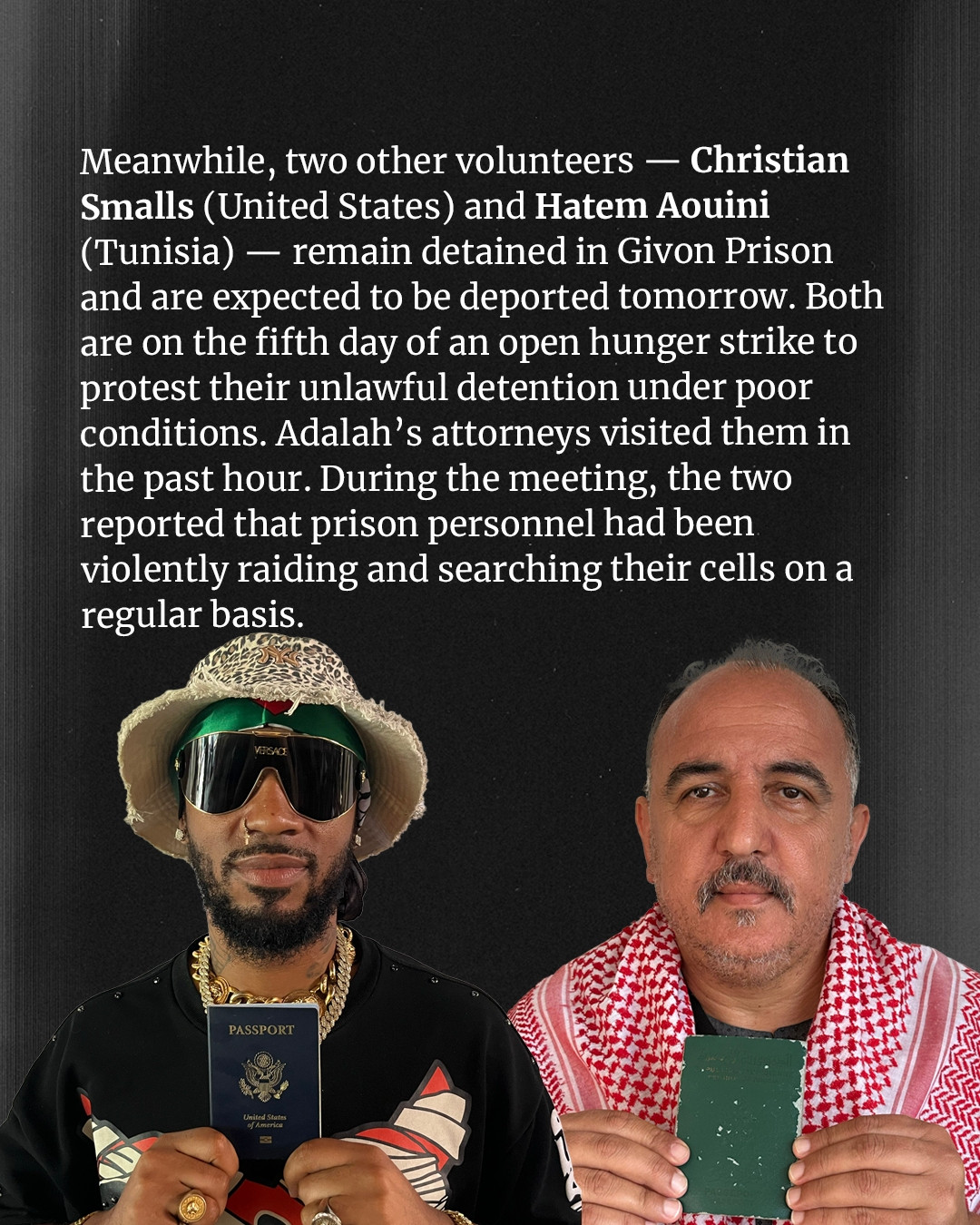 Photo of Chris and Hatem with text that reads:
Meanwhile, tow other volunteers -- Christian Smalls (United States) and Hatem Aouini (Tunisia) -- remain detained in Givon Prison and are expected to be deported tomorrow. Both are on the firth day of an open hunger strike to protest their unlawful detention under poor conditions. Adalah's attorneys visited them in the past hour. During the meeting, the two reported that prison personnel had been violently raiding and searching their cells on a regular basis. 