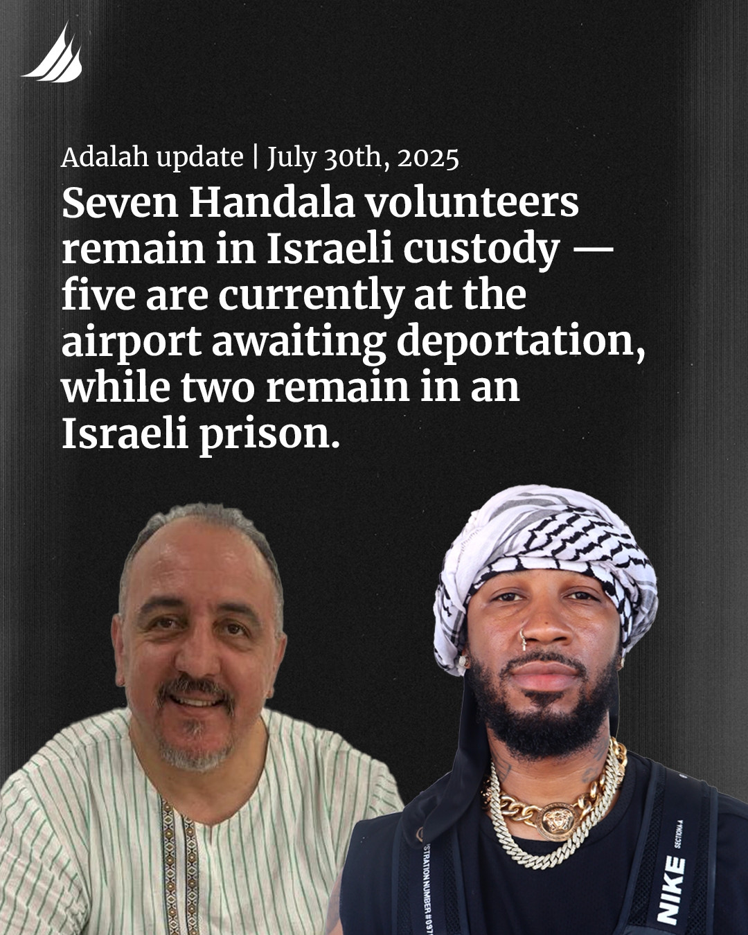 Photo of Hatem and Chris with the text reading: 
Adalah update | July 30th, 2025
Seven Handala volunteers remain in Israeli custody -- five are currently at the airport awaiting deportation, while two remain in an Israeli prison.
