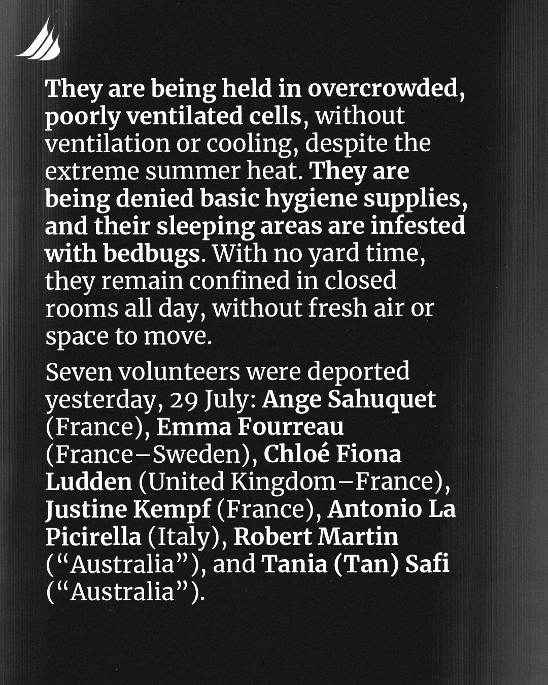 They are being held in overcrowded, poorly ventilated cells, without ventilation or cooling, despite the extreme summer heat. They are being denied basic hygiene supplies, and their sleeping areas are infested with bedbugs. With no yard time, they remain confined in closed rooms all day, without fresh air or space to move. 
Seven volunteers were deported yesterday, 28 July: Ange Sahuquet (France), Emma Fourreau (France-Sweden), Chloé Fiona Ludden (United Kingdom-France), Justine Kempf (France), Antonio La Picirella (Italy), Robert Martin ("Australia"), and Tania (Tan) Safi ("Australia").