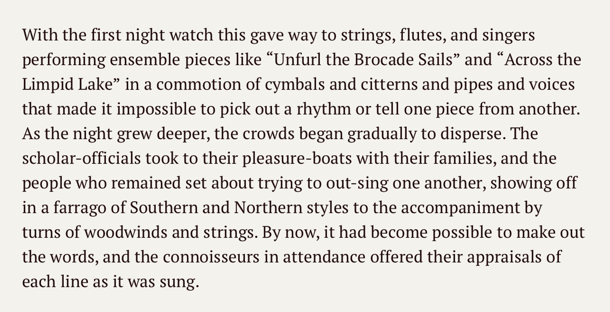 a rumble of Yuyang drums that shook earth and sky and drowned out even the loudest shouts. 

With the first night watch this gave way to strings, flutes, and singers performing ensemble pieces like "Unfurl the Brocade Sails" and "Across the Limpid Lake" in a commotion of cymbals and citterns and pipes and voices that made it impossible to pick out a rhythm or tell one piece from another. As the night grew deeper, the crowds began gradually to disperse. The scholar-officials took to their pleasure-boats with their families, and the people who remained set about trying to out-sing one another, showing off in a farrago of Southern and Northern styles to the accompaniment by turns of woodwinds and strings. By now, it had become possible to make out the words, and the connoisseurs in attendance offered their appraisals of each line as it was sung.