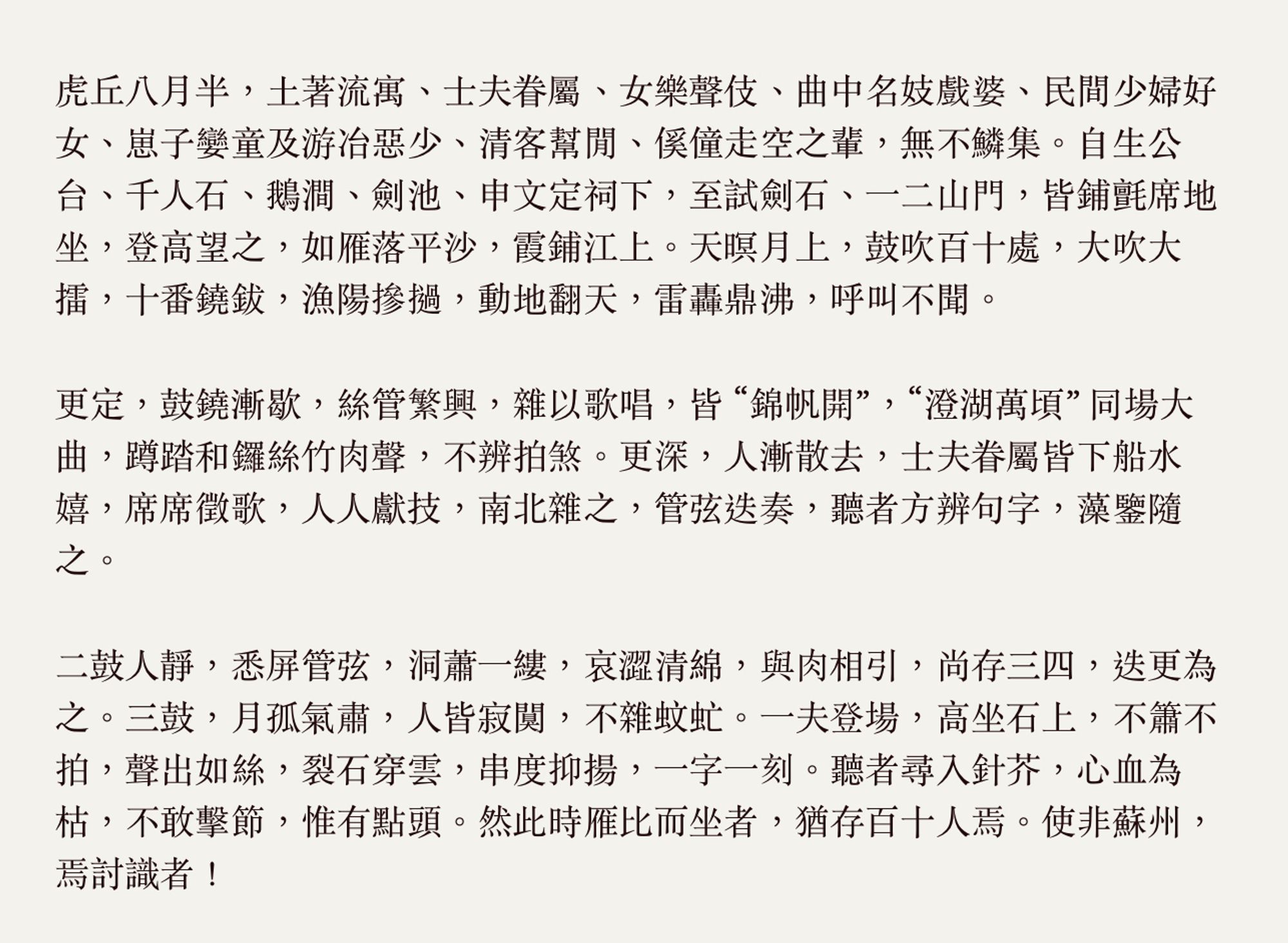 虎丘八月半，土著流寓、士夫眷屬、女樂聲伎、曲中名妓戲婆、民間少婦好女、崽子孌童及游冶惡少、清客幫閒、傒僮走空之輩，無不鱗集。自生公台、千人石、鵝澗、劍池、申文定祠下，至試劍石、一二山門，皆鋪氈席地坐，登高望之，如雁落平沙，霞鋪江上。天暝月上，鼓吹百十處，大吹大擂，十番鐃鈸，漁陽摻撾，動地翻天，雷轟鼎沸，呼叫不聞。

更定，鼓鐃漸歇，絲管繁興，雜以歌唱，皆 “錦帆開”，"澄湖萬頃” 同場大曲，蹲踏和鑼絲竹肉聲，不辨拍煞。更深，人漸散去，士夫眷屬皆下船水嬉，席席徵歌，人人獻技，南北雜之，管弦迭奏，聽者方辨句字，藻鑒隨之。


二鼓人靜，悉屏管弦，洞蕭一縷，哀澀清綿，與肉相引，尚存三四，迭更為之。三鼓，月孤氣肅，人皆寂闃，不雜蚊虻。一夫登場，高坐石上，不簫不拍，聲出如絲，裂石穿雲，串度抑揚，一字一刻。聽者尋入針芥，心血為枯，不敢擊節，惟有點頭。然此時雁比而坐者，猶存百十人焉。使非蘇州，焉討識者！