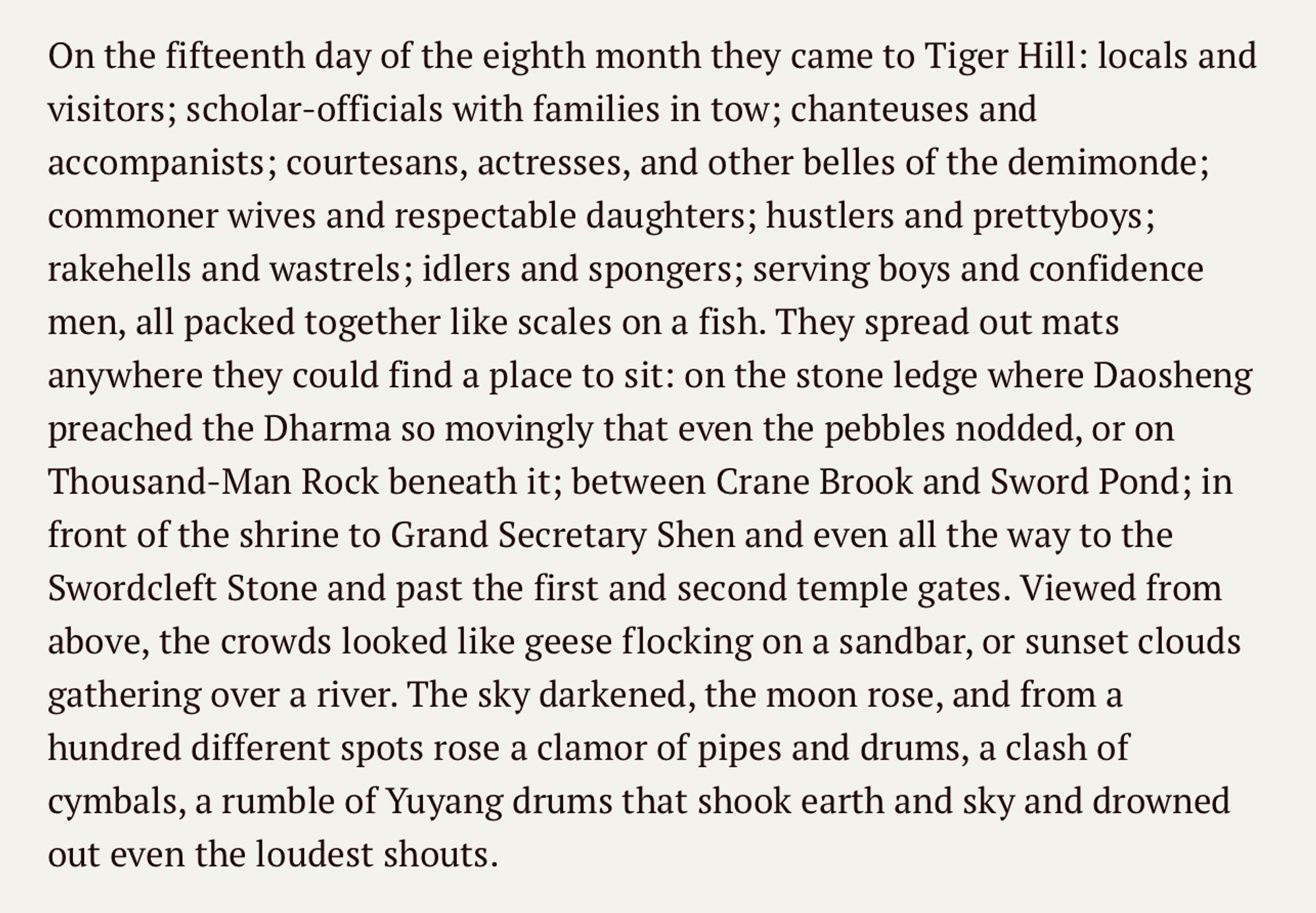 On the fifteenth day of the eighth month they came to Tiger Hill: locals and visitors; scholar-officials with families in tow; chanteuses and accompanists; courtesans, actresses, and other belles of the demimonde; commoner wives and respectable daughters; hustlers and prettyboys; rakehells and wastrels; idlers and spongers; serving boys and confidence men, all packed together like scales on a fish. They spread out mats anywhere they could find a place to sit: on the stone ledge where Daosheng preached the Dharma so movingly that even the pebbles nodded, or on Thousand-Man Rock beneath it; between Crane Brook and Sword Pond; in front of the shrine to Grand Secretary Shen and even all the way to the Swordcleft Stone and past the first and second temple gates. Viewed from above, the crowds looked like geese flocking on a sandbar, or sunset clouds gathering over a river. The sky darkened, the moon rose, and from a hundred different spots rose a clamor of pipes and drums, a clash of cymbals