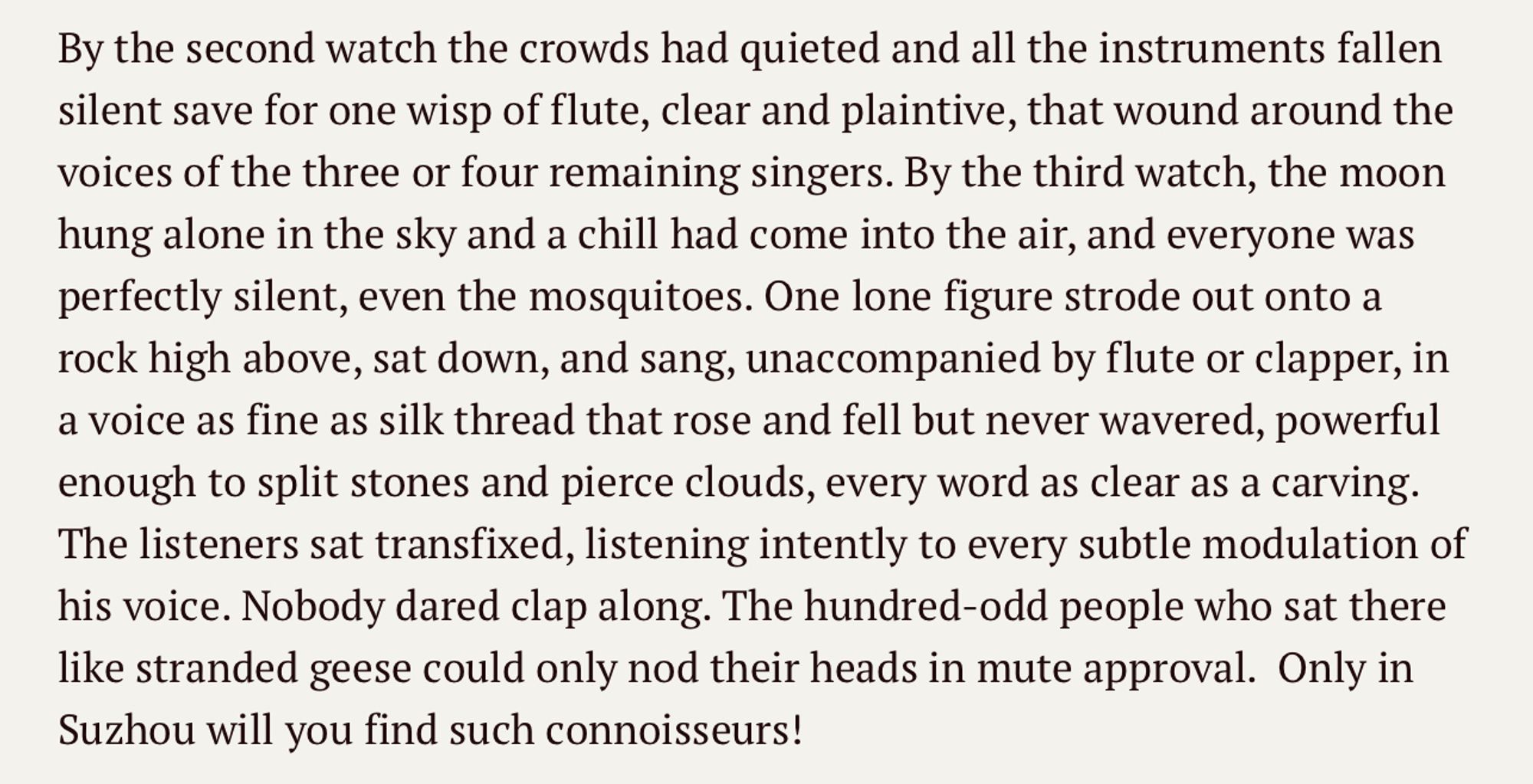 By the second watch the crowds had quieted and all the instruments fallen silent save for one wisp of flute, clear and plaintive, that wound around the voices of the three or four remaining singers. By the third watch, the moon hung alone in the sky and a chill had come into the air, and everyone was perfectly silent, even the mosquitoes. One lone figure strode out onto a rock high above, sat down, and sang, unaccompanied by flute or clapper, in a voice as fine as silk thread that rose and fell but never wavered, powerful enough to split stones and pierce clouds, every word as clear as a carving. The listeners sat transfixed, listening intently to every subtle modulation of his voice. Nobody dared clap along. The hundred-odd people who sat there like stranded geese could only nod their heads in mute approval.  Only in Suzhou will you find such connoisseurs!