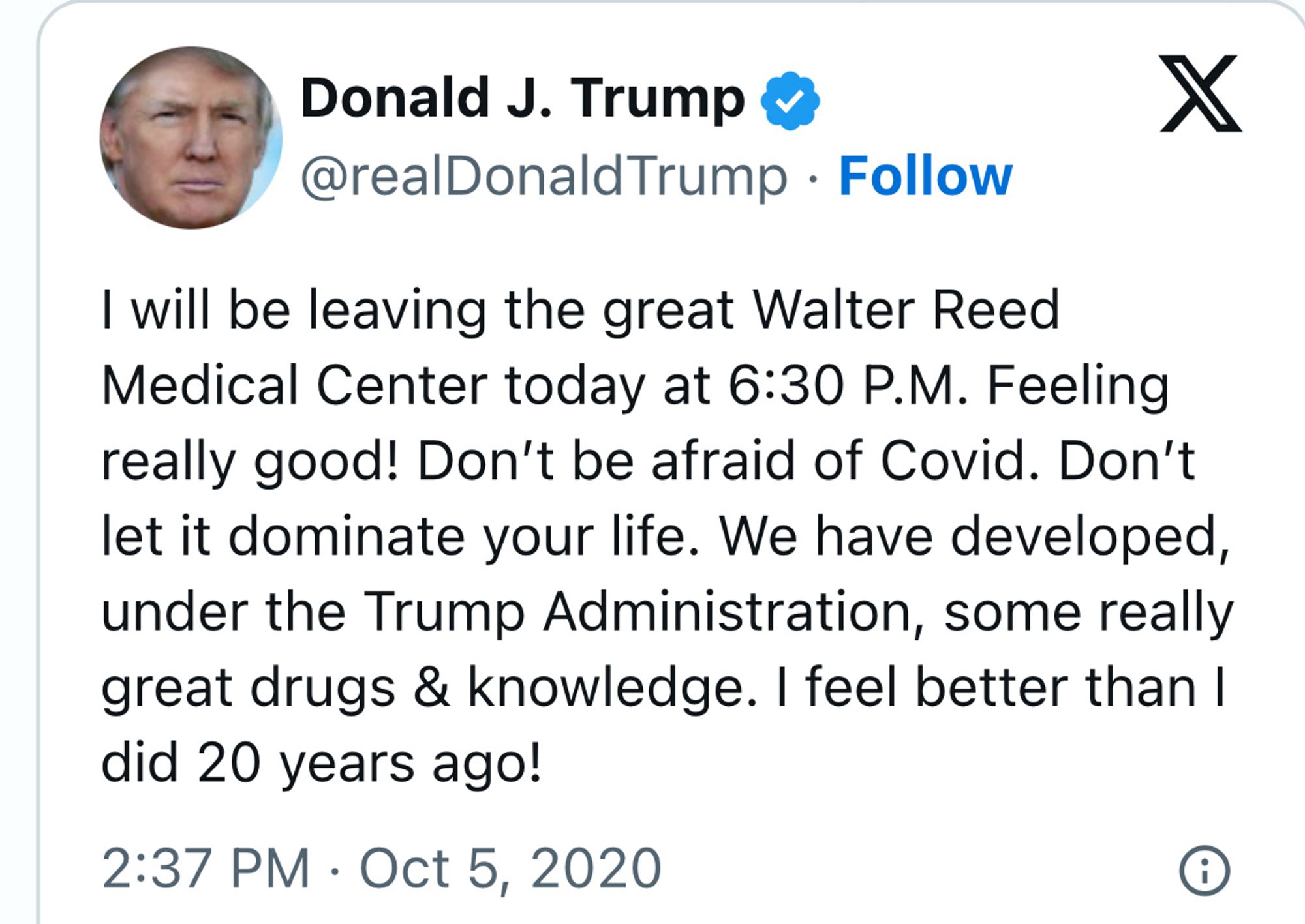 Donald J. Trump 8
@realDonaldTrump • Follow

I will be leaving the great Walter Reed Medical Center today at 6:30 P.M. Feeling really good! Don't be afraid of Covid. Don't let it dominate your life. We have developed, under the Trump Administration, some really great drugs & knowledge. I feel better than I did 20 years ago!
2:37 PM • Oct 5, 2020