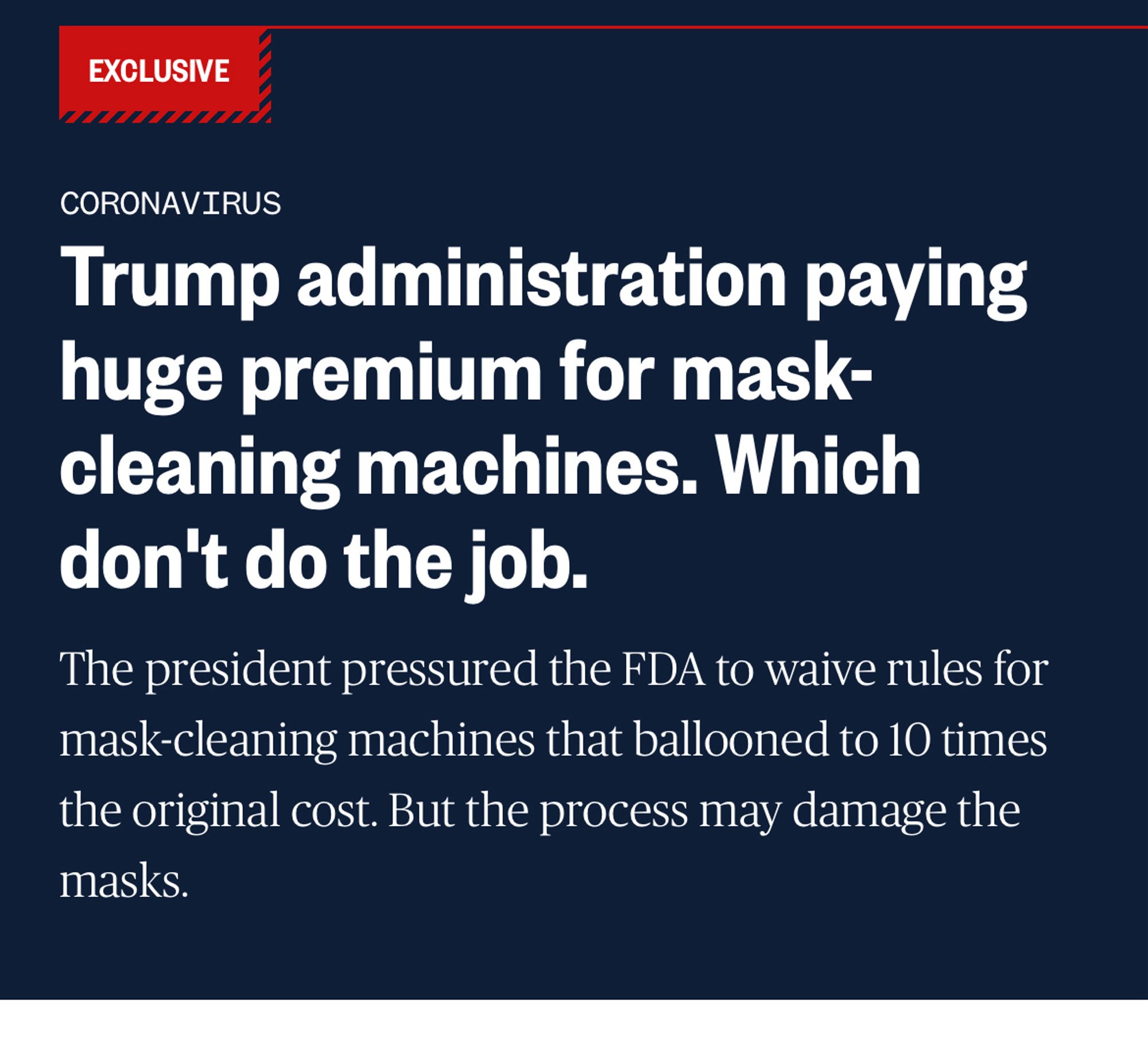 EXCLUSIVE
CORONAVIRUS
Trump administration paying huge premium for mask-cleaning machines. Which don't do the job.
The president pressured the FDA to waive rules for mask-cleaning machines that ballooned to 10 times the original cost. But the process may damage the masks.