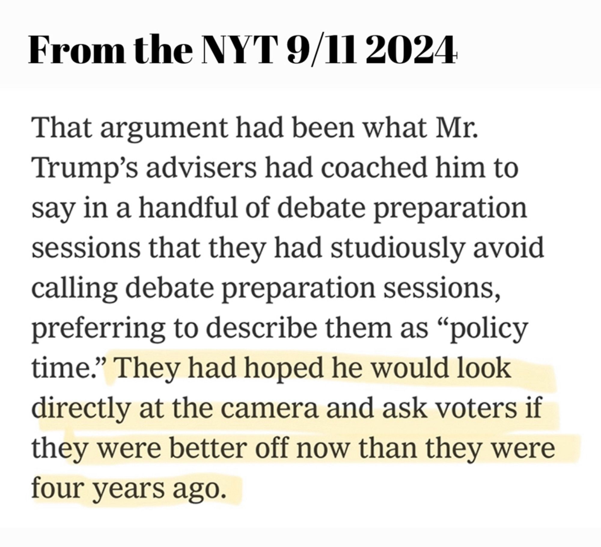 From the NYT 9/11 2024

That argument had been what Mr.
Trump's advisers had coached him to say in a handful of debate preparation sessions that they had studiously avoid calling debate preparation sessions, preferring to describe them as "policy time." They had hoped he would look directly at the camera and ask voters if they were better off now than they were four years ago.