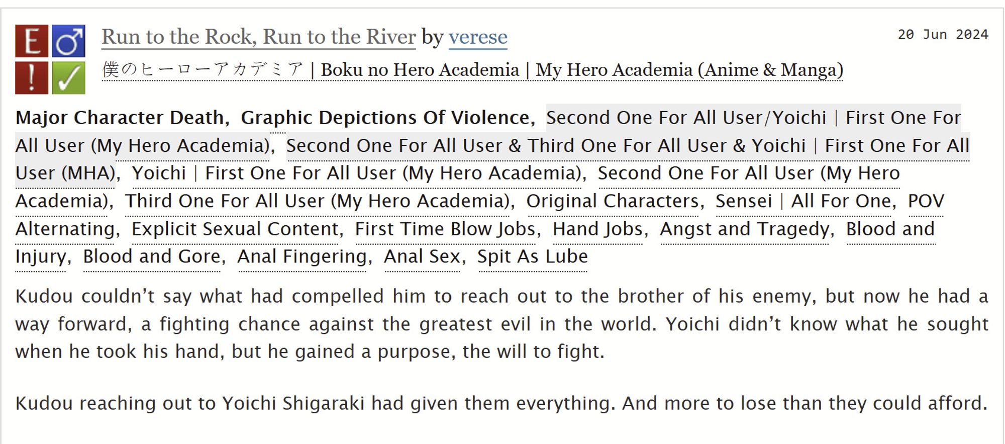 ao3 summary of Run to the Rock, Run to the River by verese. Rated E, warnings for Major Character Death and Graphic Depictions of Violence
Tags:  Angst and Tragedy, Blood and Injury, Blood and Gore, Explicit Sexual Content, First Time Blow Jobs, Hand Jobs, Anal Fingering, Anal Sex, Spit as Lube
Summary: Kudou couldn't say what had compelled him to reach out to the brother of his enemy, but now he had a way forward, a fighting chance against the greatest evil in the world. Yoichi didn't know what he sought when he took his hand, but he gained a purpose, the will to fight. Kudou reaching out to Yoichi Shigaraki had given them everything. And more to lose than they could afford.