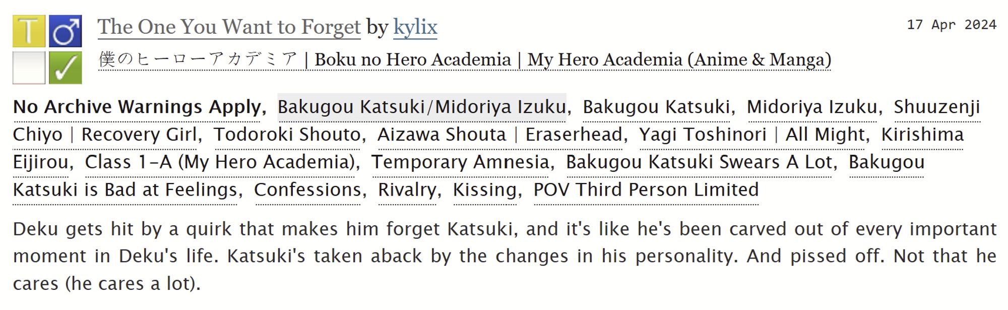 ao3 summary of The One You Want to Forget by kylix. Rated T fic, no archive warnings apply.
Tags: Temporary amnesia, Bakugou Katsuki swears a lot, Bakugou Katsuki is bad at feelings, Confessions, Rivalry, Kissing.
Summary: Deku gets hit by a quirk that makes him forget Katsuki and it's like he's been carved out of every important moment in Deku's life. Katsuki's taken aback by the changes in his personality. And pissed off. Not that he cares (he cares a lot).