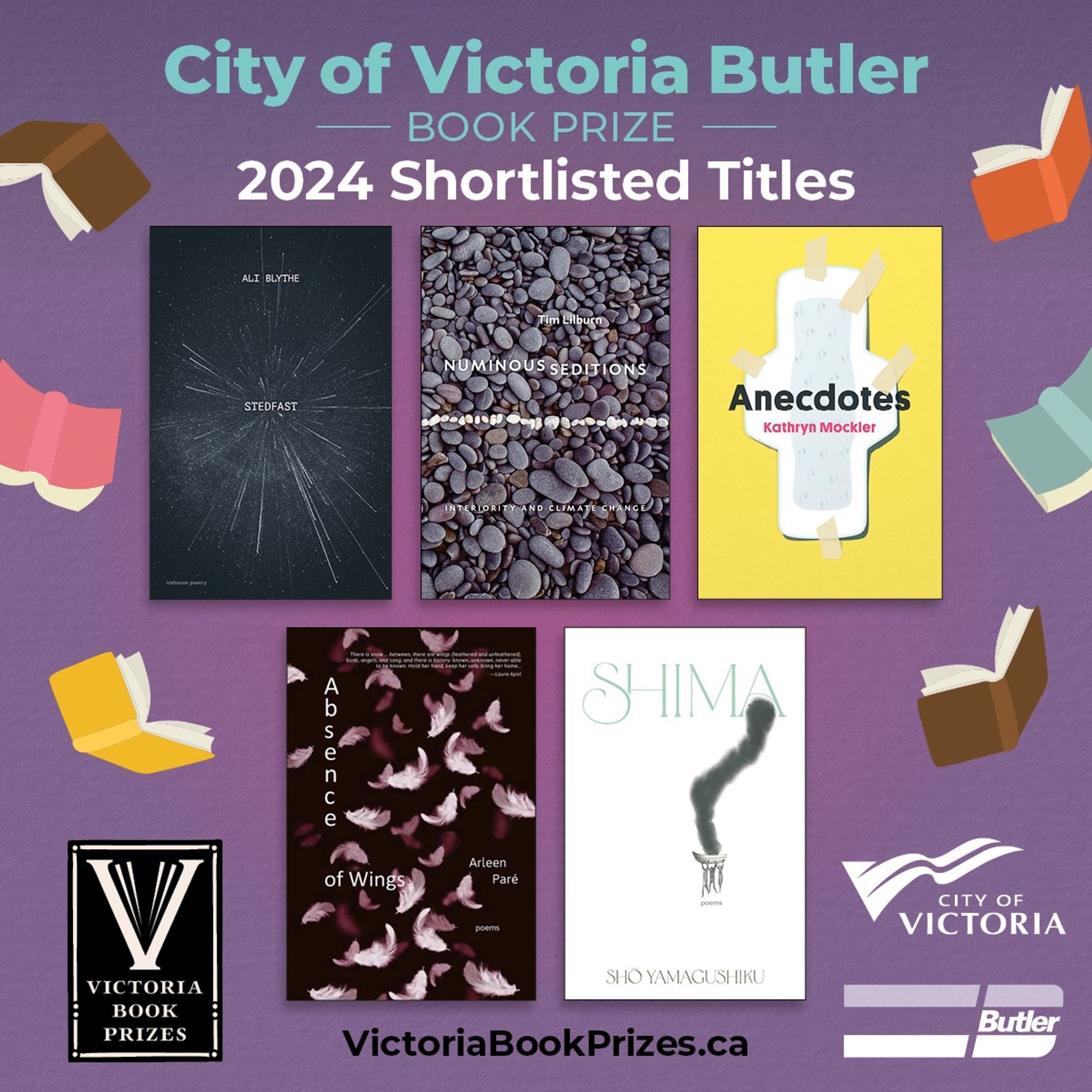 2024 City of Victoria Butler Book Prize Shortlist 

his year's finalists are:
• Ali Blythe for Stedfast (Poetry), Goose Lane Editions
• Tim Lilburn for Numinous Seditions: Interiority and Climate Change (Non-fiction), University of Alberta Press
• Kathryn Mockler for Anecdotes, (Fiction), bookhugpress
• Arleen Paré for Absence of Wings (Poetry), Caitlin Press
• shō yamagushiku for shima (Poetry), Penguin Random House