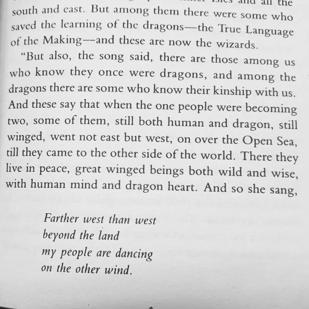 [text from tehanu by ursula k le guin]  “But also, the song.said, there are those among us who know they once were dragons, and among the dragons there are some who know their kinship with us. And these say that when the one people were becoming two, some of them, still both human and dragon, still winged, went not east but west, on over the Open Sea, till they came to the other side of the world. There they live in peace, great winged beings both wild and wise, with human mind and dragon heart. And so she sang 


Farther west than west
beyond the land
my people are dancing 
on the other wind.