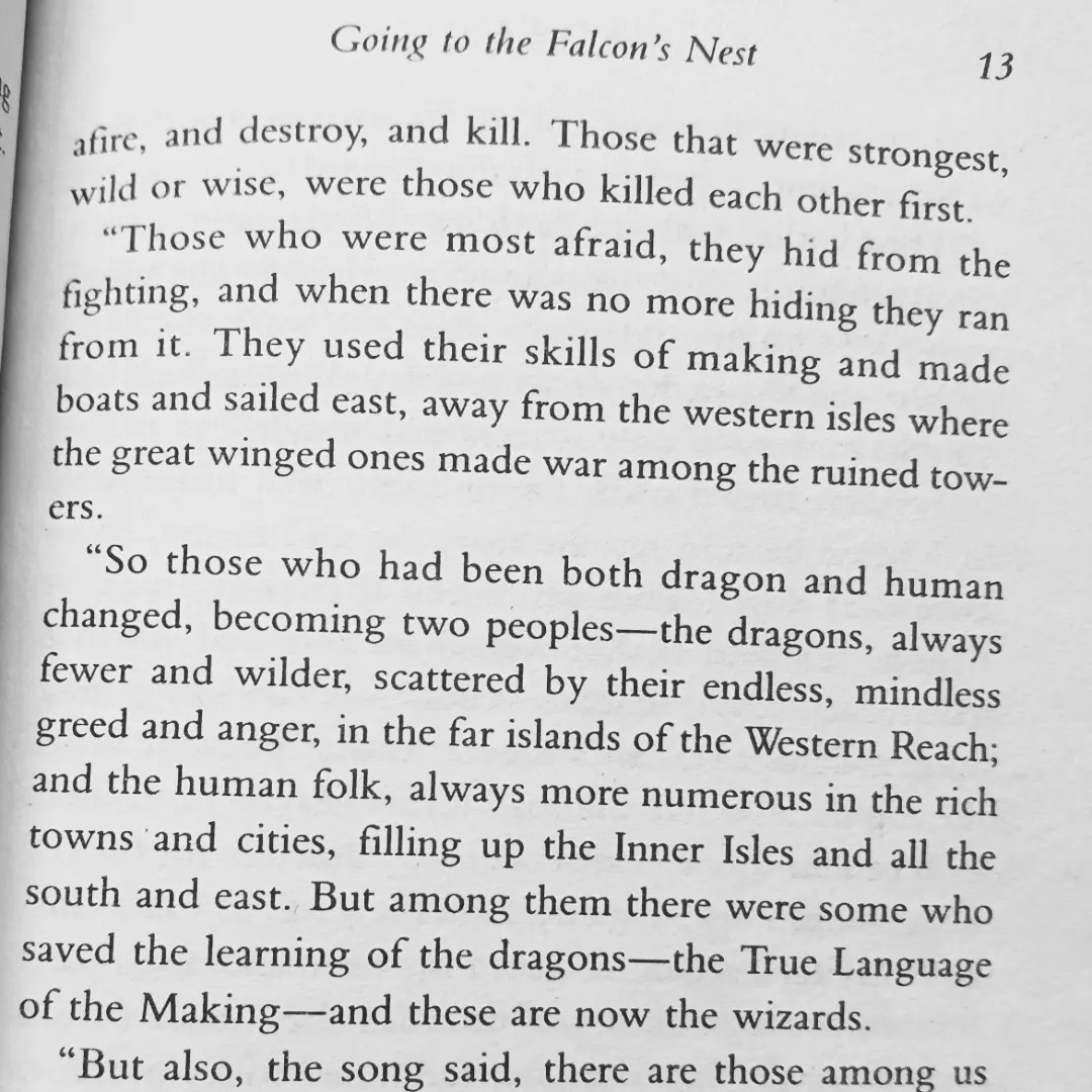 [text from tehanu by ursula k le guin] afire, and destroy, and kill. Those that were strongest, wild or wise, were those who killed each other first.
 “Those who were most afraid, they hid from the fighting, and when there was no more hiding they ran from it. They used their skills of making and made boats and sailed east, away from the western isles where the great winged ones made war among the ruined towers    “So those who had been both dragon and human changed, becoming two peoples-the dragons, always fewer and wilder, scattered by their endless, mindless greed and anger, in the far islands of the Western Reach; and the human folk, always more numerous in their rich towns and cities, filling up the Inner Isles and all the south and east. But among them there were some who saved the learning of the dragons-the True Language of the Making-and these are now the wizards.