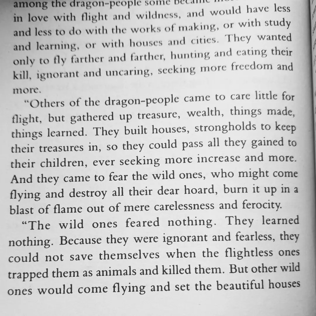 [text from tehanu by ursula k le guin]  “Others of the dragon-people came to care little for flight, but gathered up treasure, wealth, things made, things learned. They built houses, strongholds to keep their treasures in, so they could pass all they gained to their children, ever seeking moreincrease and more. And they came to fear the wild ones, who might come flying and destroy all their dear hoard, burn it up in a blast of flame out of mere carelessness and ferocity.
 “The wild ones feared nothing. They learned nothing. Because they were ignorant and fearless, they could not save themselves when the flightless ones trapped them as animals and killed them. But other wild ones would come flying and set the beautiful houses