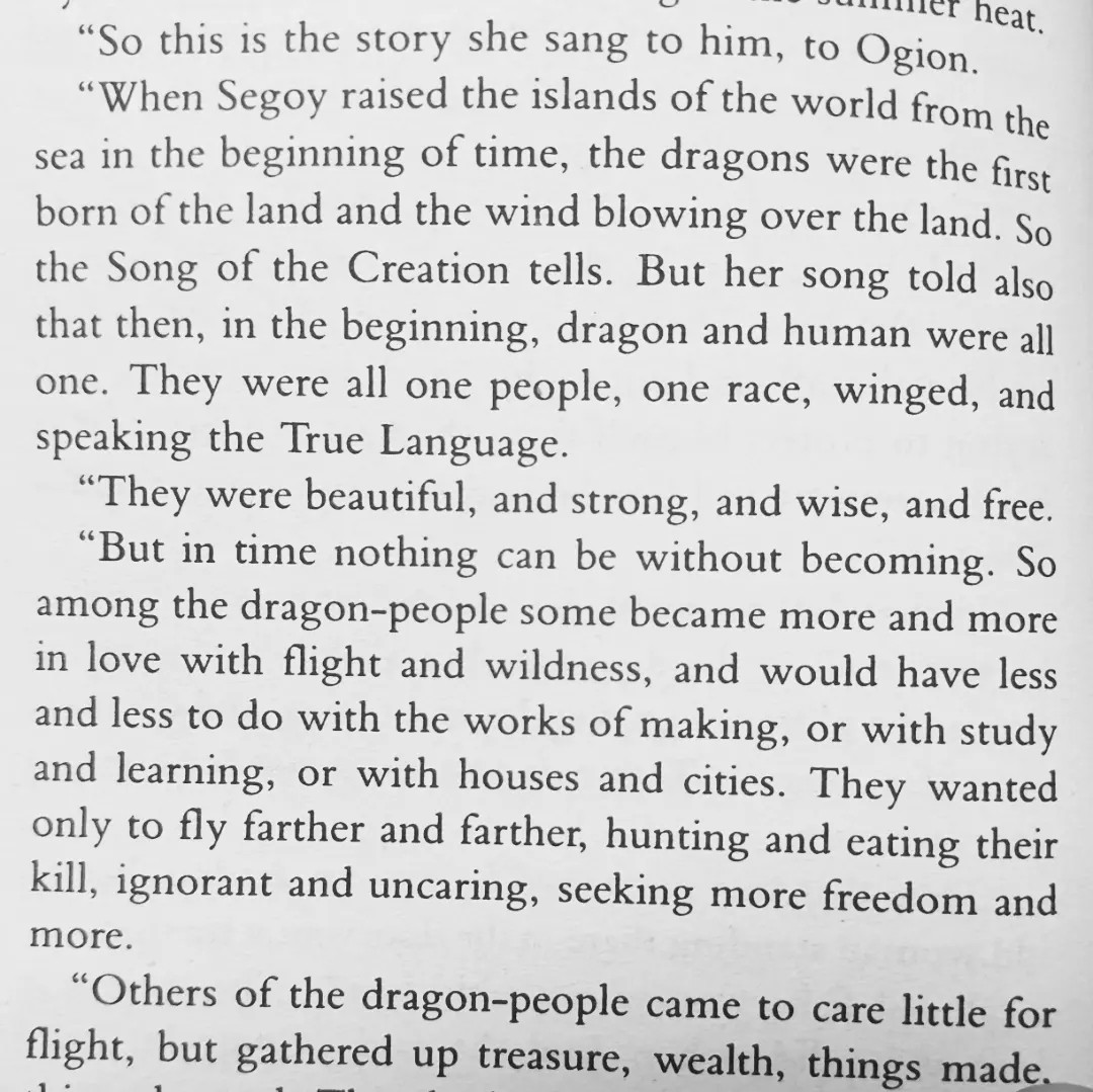 [text from tehanu by ursula k le guin]   So this is the story she sang to him, to Ogion.
 “When Segoy raised the islands of the world from the sea in the beginning of time, the dragons were the first born of the land and the wind blowing over the land. So the Song of the Creation tells. But her song told also that then, in the beginning, dragon and human were all one. They were all one people, one race, winged, and speaking the True Language.
 “They were beautiful, and strong, and wise, and free.
 “But in time nothing can be without becoming. So among the dragon-people some became more and more in love with flight and wildness, and would have less and less to do with the works of making, or with study and learning, or with houses and cities. They wanted only to fly farther and farther, hunting and eating their kill, ignorant and uncaring, seeking more freedom and more.