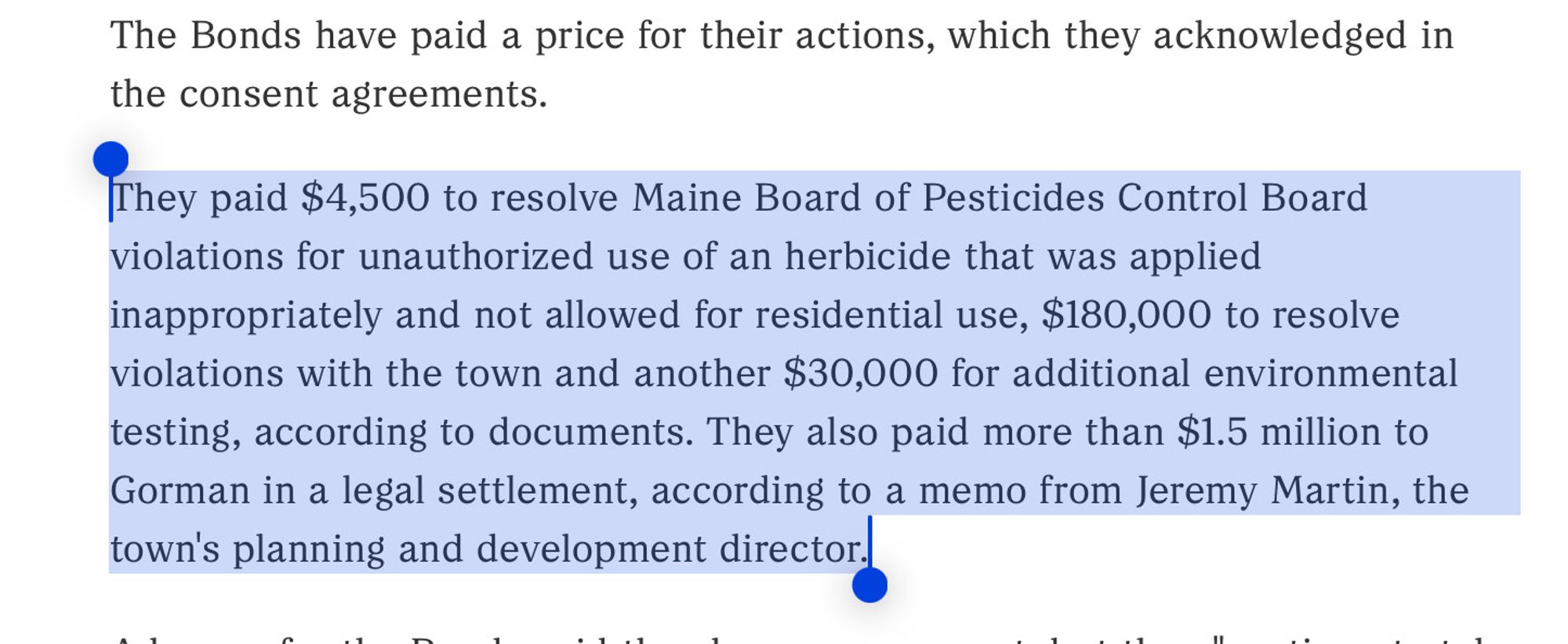 The Bonds have paid a price for their actions, which they acknowledged in the consent agreements.

They paid $4,500 to resolve Maine Board of Pesticides Control Board violations for unauthorized use of an herbicide that was applied inappropriately and not allowed for residential use, $180,000 to resolve violations with the town and another $30,000 for additional environmental testing, according to documents. They also paid more than $1.5 million to Gorman in a legal settlement, according to a memo from Jeremy Martin, the town's planning and development director.