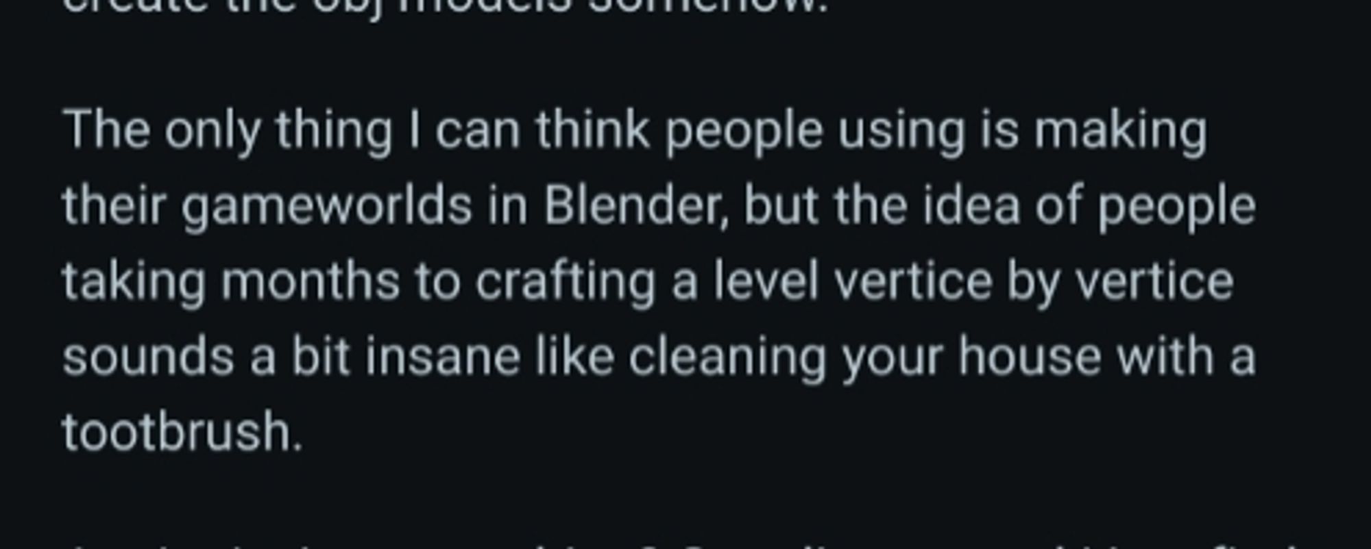 Internet comment: The only thing I can think people using is making their gameworlds in Blender, but the idea of people taking months to crafting a level vertice by vertice sounds a bit insane like cleaning your house with a tootbrush.