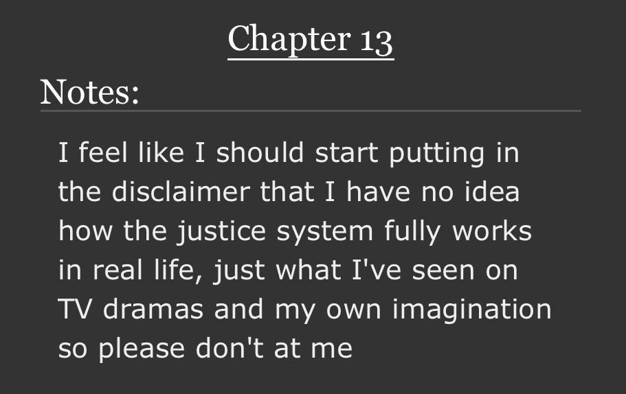 Chapter 13
Notes:
I feel like I should start putting in the disclaimer that I have no idea how the justice system fully works in real life, just what I've seen on TV dramas and my own imagination so please don't at me