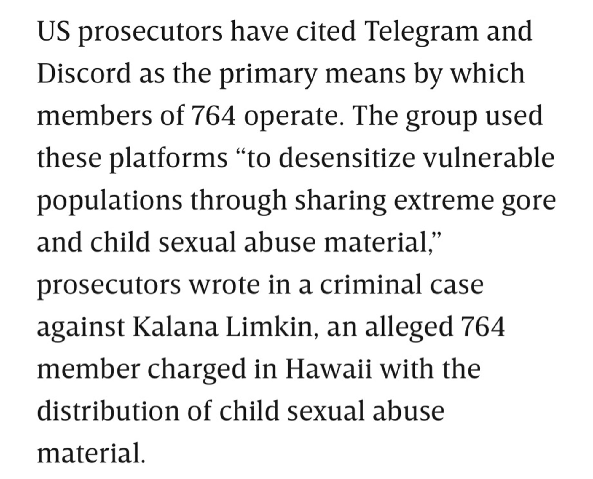 US prosecutors have cited Telegram and Discord as the primary means by which members of 764 operate. The group used these platforms “to desensitize vulnerable populations through sharing extreme gore and child sexual abuse material,” prosecutors wrote in a criminal case against Kalana Limkin, an alleged 764 member charged in Hawaii with the distribution of child sexual abuse material.