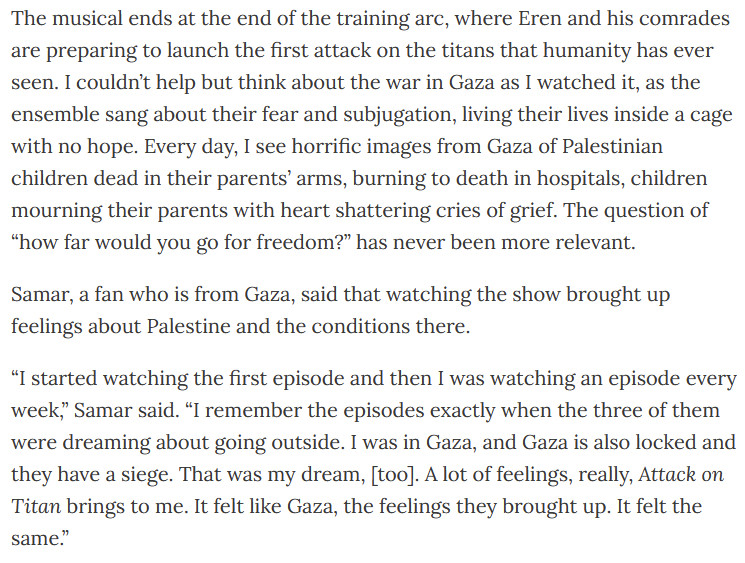 The musical ends at the end of the training arc, where Eren and his comrades are preparing to launch the first attack on the titans that humanity has ever seen. I couldn’t help but think about the war in Gaza as I watched it, as the ensemble sang about their fear and subjugation, living their lives inside a cage with no hope. Every day, I see horrific images from Gaza of Palestinian children dead in their parents’ arms, burning to death in hospitals, children mourning their parents with heart shattering cries of grief. The question of “how far would you go for freedom?” has never been more relevant. 

Samar, a fan who is from Gaza, said that watching the show brought up feelings about Palestine and the conditions there.

“I started watching the first episode and then I was watching an episode every week,” Samar said. “I remember the episodes exactly when the three of them were dreaming about going outside. I was in Gaza, and Gaza is also locked and they have a siege. That was my dream, [too]. A lot of feelings, really, Attack on Titan brings to me. It felt like Gaza, the feelings they brought up. It felt the same.”