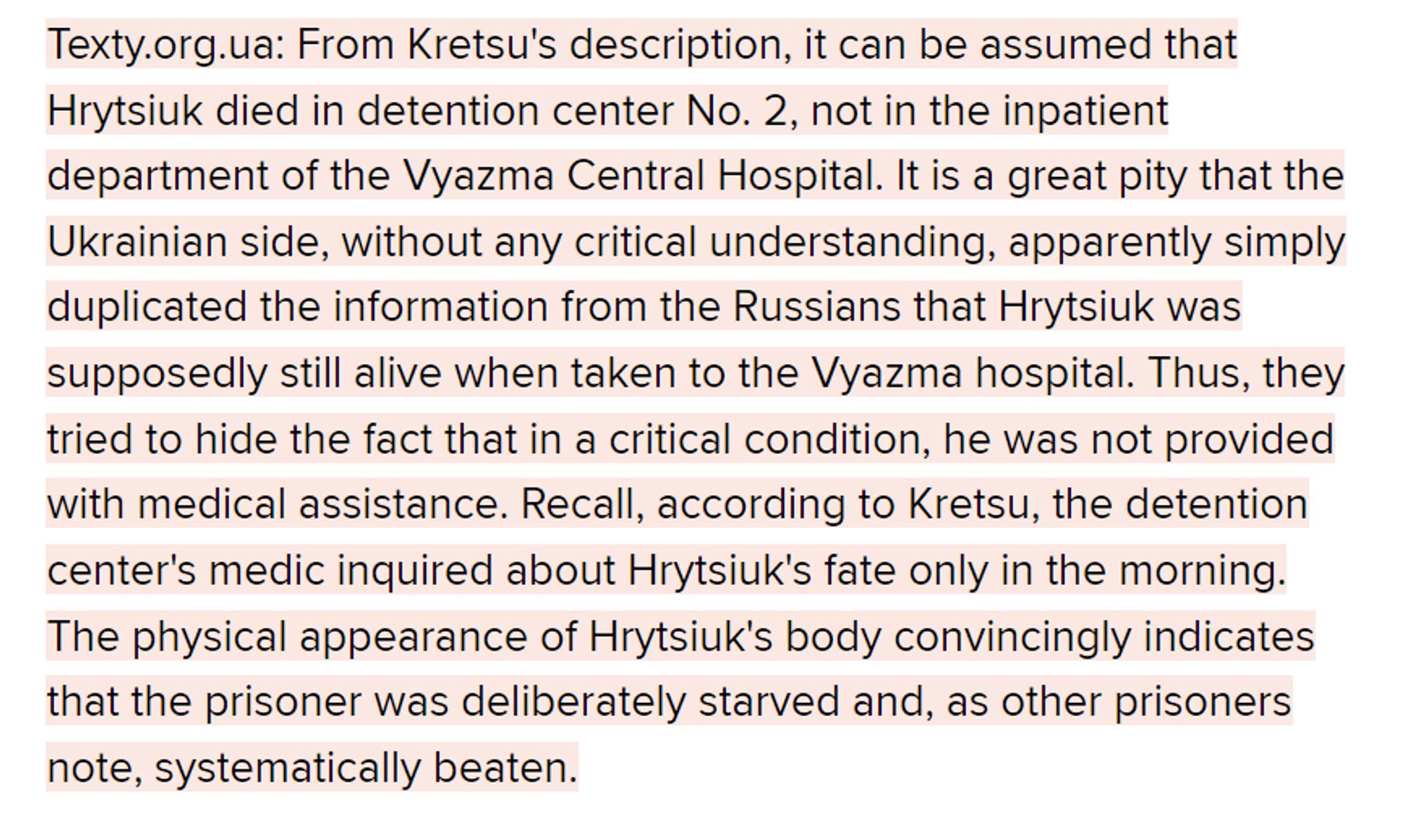 Texty.org.ua: From Kretsu's description, it can be assumed that Hrytsiuk died in detention center No. 2, not in the inpatient department of the Vyazma Central Hospital. It is a great pity that the Ukrainian side, without any critical understanding, apparently simply duplicated the information from the Russians that Hrytsiuk was supposedly still alive when taken to the Vyazma hospital. Thus, they tried to hide the fact that in a critical condition, he was not provided with medical assistance. Recall, according to Kretsu, the detention center's medic inquired about Hrytsiuk's fate only in the morning. The physical appearance of Hrytsiuk's body convincingly indicates that the prisoner was deliberately starved and, as other prisoners note, systematically beaten.