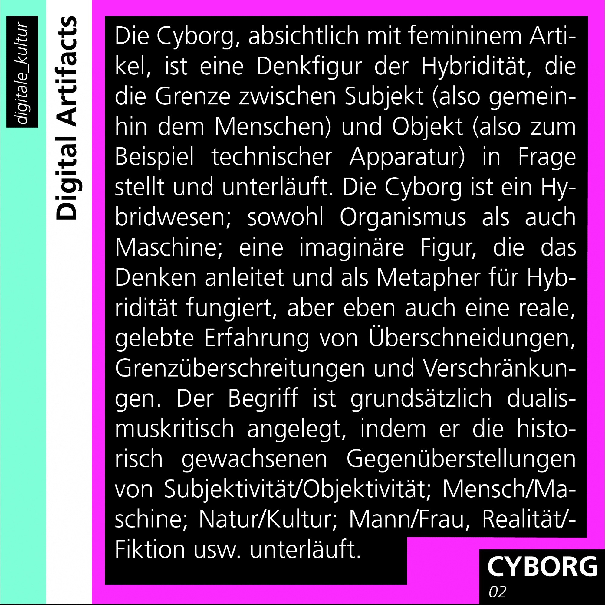 Die Cyborg, absichtlich mit femininem Artikel, ist eine Denkfigur der Hybridität, die die Grenze zwischen Subjekt (also gemeinhin dem Menschen) und Objekt (also zum Beispiel technischer Apparatur) in Frage stellt und unterläuft. Die Cyborg ist ein Hybrideren; sowohl Organismus als auch Maschine; eine imaginäre Figur, die das Denken anleitet und als Metapher für Hybridität fungiert, aber eben auch eine reale, gelebte Erfahrung von Überschneidungen, Grenzüberschreitungen und Verschränkungen. Der Begriff ist grundsätzlich dualismuskritisch angelegt, indem er die historisch gewachsenen Gegenüberstellungen von Subjektivität/Objektivität; Mensch/Maschine; Natur/Kultur; Mann/Frau, Realität/Fiktion usw. unterläuft.