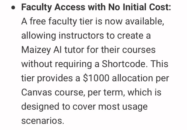 Faculty Access with No Initial Cost: A free faculty tier is now available, allowing instructors to create a Maizey AI tutor for their courses without requiring a Shortcode. This tier provides a $1000 allocation per Canvas course, per term, which is designed to cover most usage scenarios.