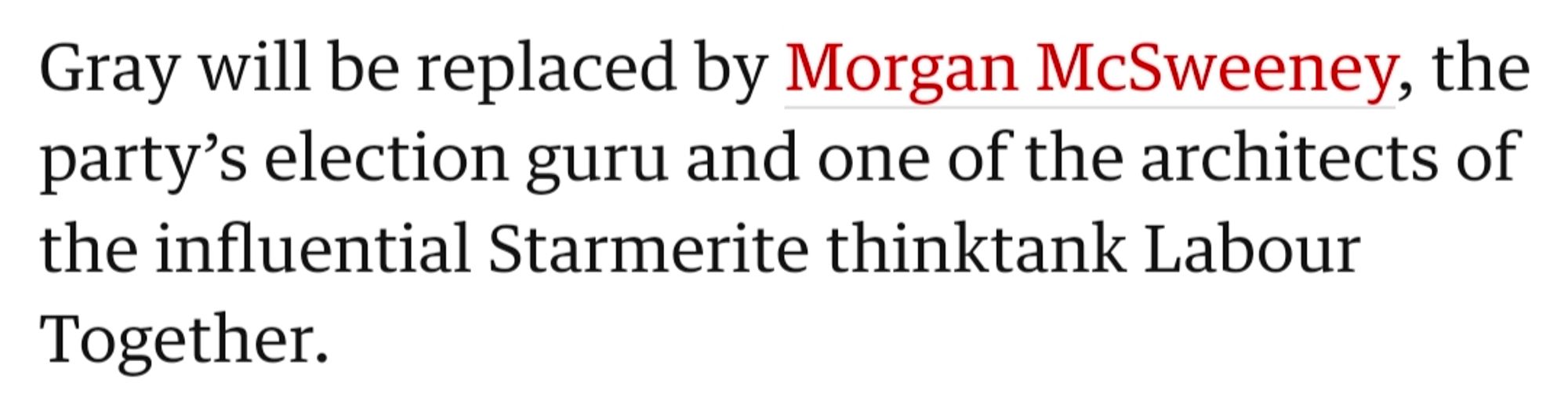 Gray will be replaced by Morgan McSweeney, the party’s election guru and one of the architects of the influential Starmerite thinktank Labour Together.