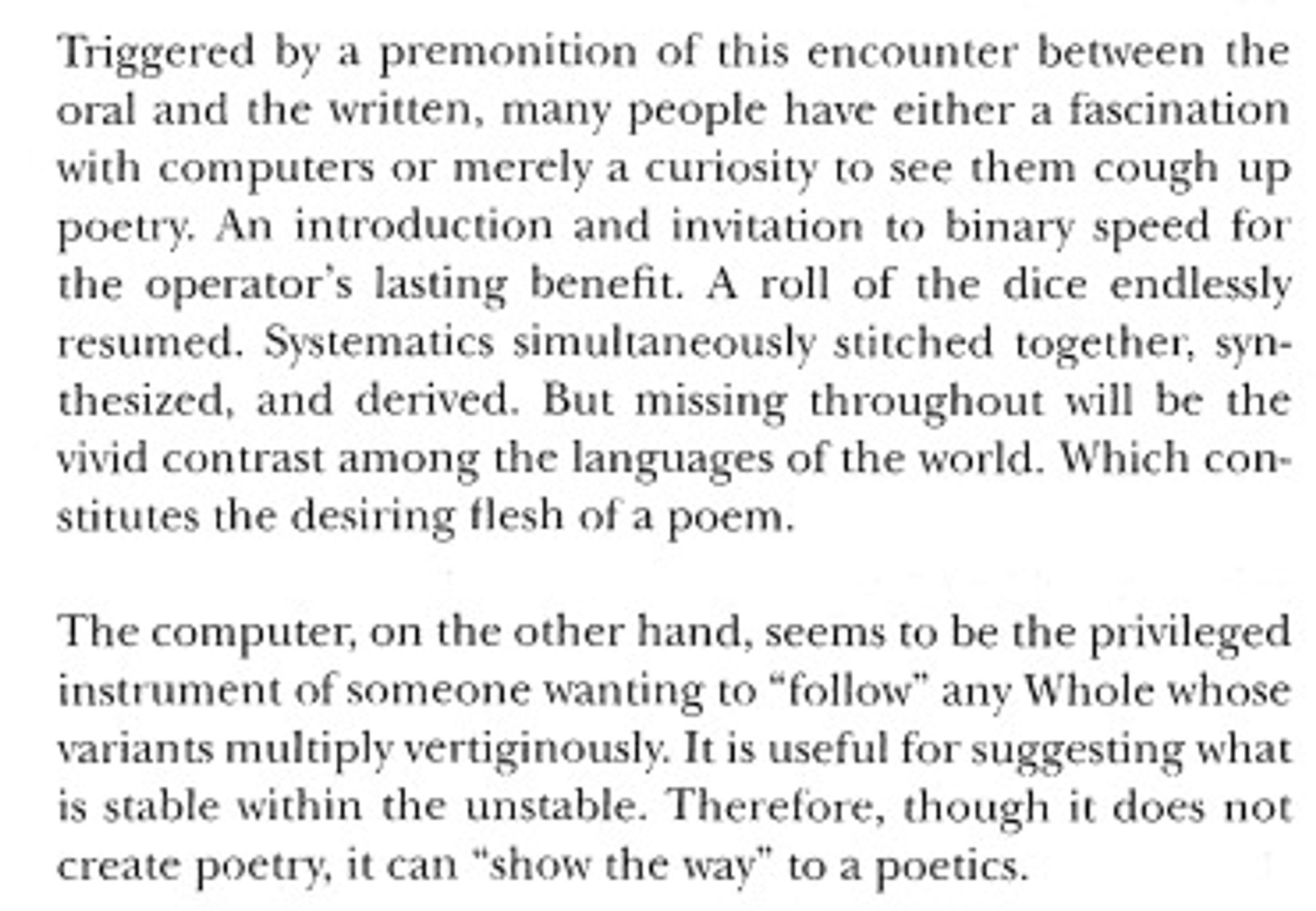 A quote from Edouard Glissant's book "Poetics of Relation" that says:

"Triggered by a premonition of this encounter between the oral and the written, many people have either a fascination with computers or merely a curiosity to see them cough up poetry. An introduction and invitation to binary speed for the operator's lasting benefit. A roll of the dice endlessly resumed. Systematics simultaneously stitched together, synthesized, and derived. But missing throughout will be the vivid contrast among the languages of the world. Which constitutes the desiring flesh of a poem. 

The computer, on the other hand, seems to be the privileged instrument of someone wanting to "follow" any Whole whose variants multiply vertiginously. It is useful for suggesting what is stable within the unstable. Therefore, though it does not create poetry, it can 'show the way' to a poetics."