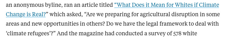 an anonymous byline, ran an article titled “What Does it Mean for Whites if Climate Change is Real?” which asked, “Are we preparing for agricultural disruption in some areas and new opportunities in others? Do we have the legal framework to deal with ‘climate refugees’?” And the magazine had conducted a survey of 578 white 