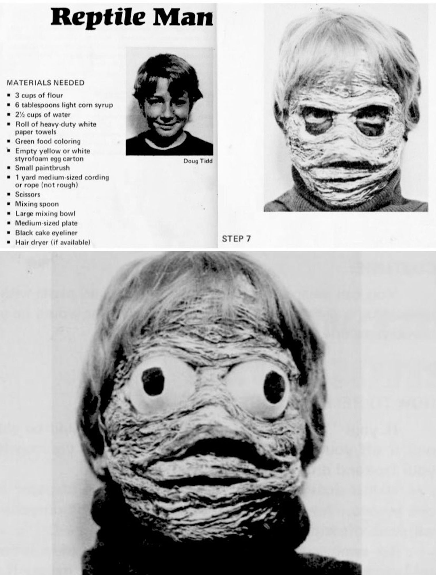 Old black white instructions to make a reptile face Halloween costume 

Reptile Man

MATERIALS NEEDED

3 cups of flour

6 tablespoons light corn syrup

2% cups of water

Roll of heavy-duty white

paper towels

Green food coloring

Empty yellow or white

styrofoam egg carton

Small paintbrush

1 yard medium-sized cording or rope (not rough).

Scissors

Mixing spoon

Large mixing bowl

Medium-sized plate

Black cake eyeliner

Hair dryer (if available)

Doug Tidd

STEP 7