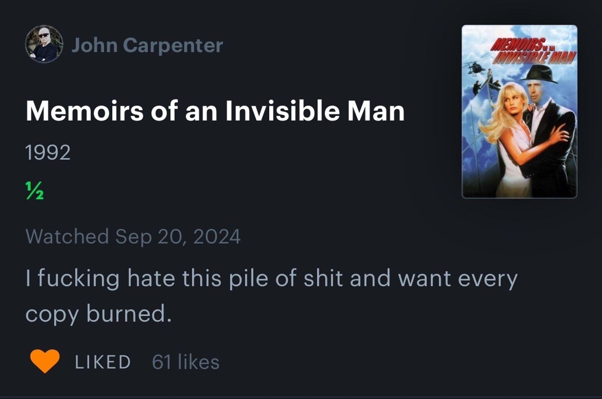 Letterboxd screenshot
John Carpenter

Memoirs of an Invisible Man

1992

2

Watched Sep 20, 2024

I fucking hate this pile of shit and want every copy burned.

LIKED 61 likes