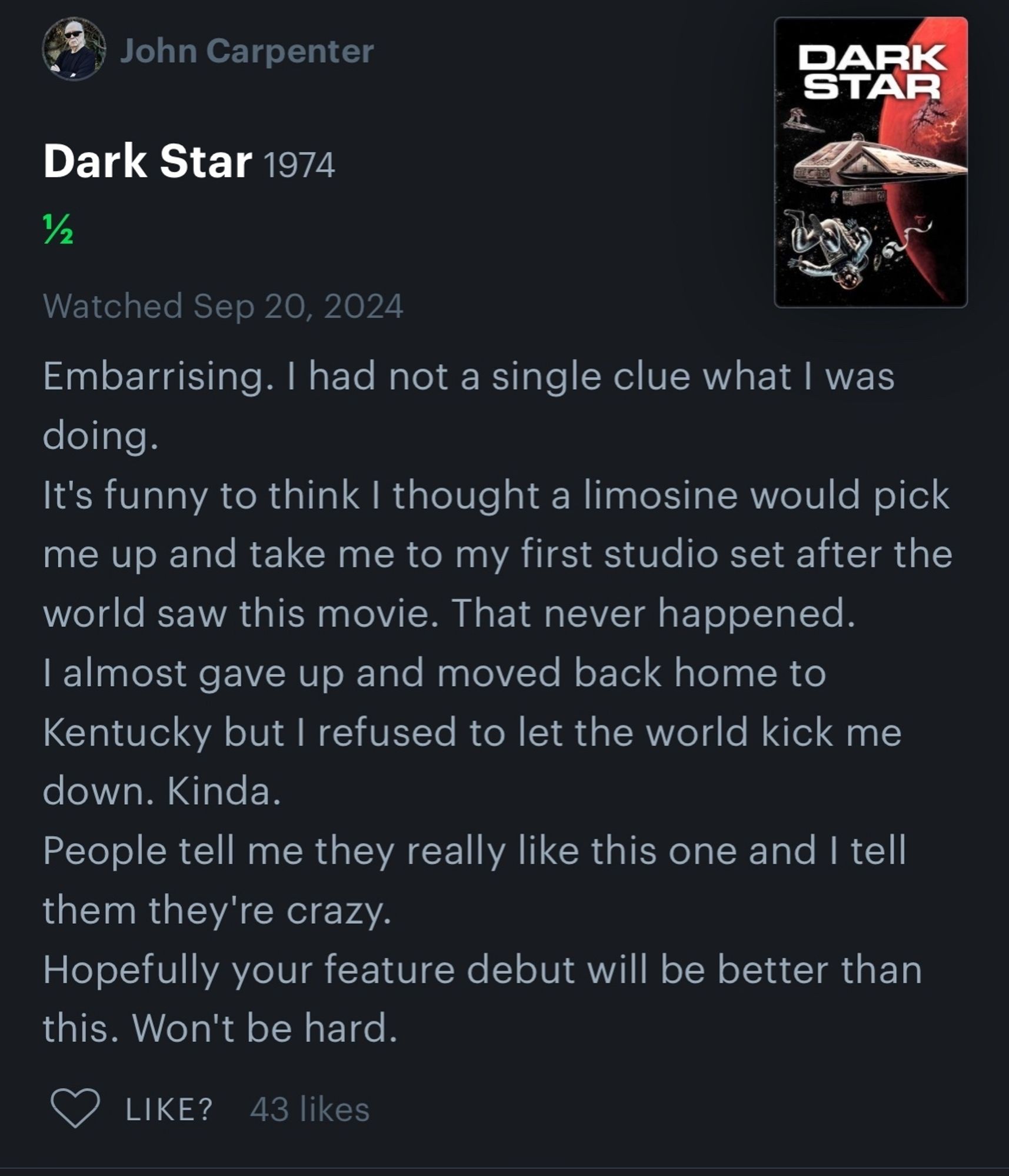 John Carpenter

DARK STAR

Dark Star 1974

Watched Sep 20, 2024

Embarrising. I had not a single clue what I was doing.

It's funny to think I thought a limosine would pick me up and take me to my first studio set after the world saw this movie. That never happened. I almost gave up and moved back home to Kentucky but I refused to let the world kick me down. Kinda.

People tell me they really like this one and I tell them they're crazy.

Hopefully your feature debut will be better than this. Won't be hard.

LIKE?

43 likes