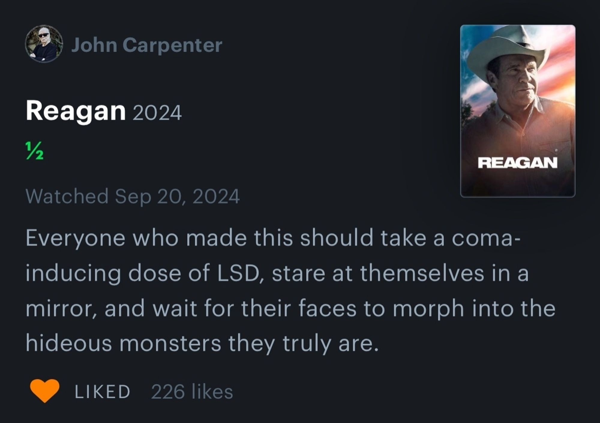 John Carpenter

Reagan 2024

2

REAGAN

Watched Sep 20, 2024

Everyone who made this should take a coma- inducing dose of LSD, stare at themselves in a mirror, and wait for their faces to morph into the hideous monsters they truly are.

LIKED 226 likes