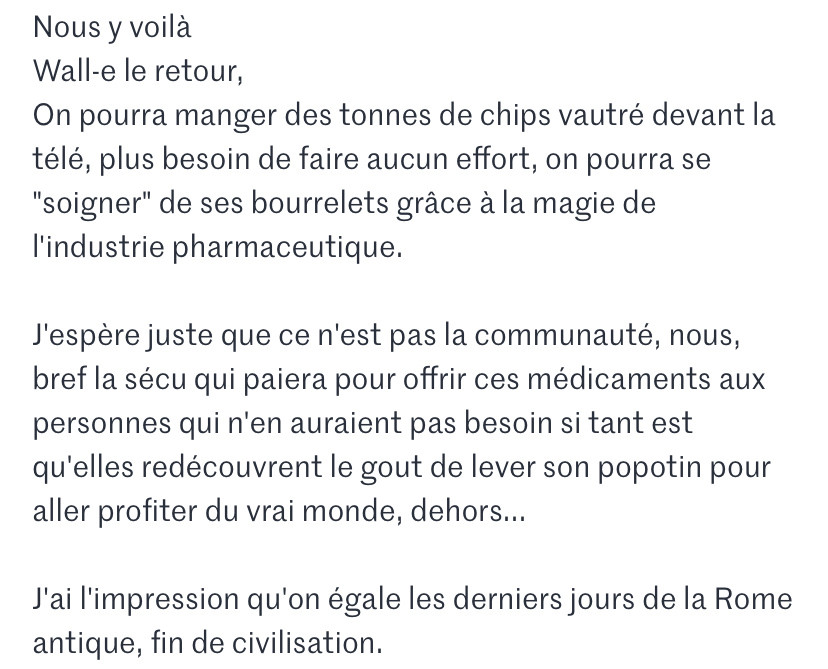 Commentaire du Monde: « Nous y voilà
Wall-e le retour,
On pourra manger des tonnes de chips vautré devant la télé, plus besoin de faire aucun effort, on pourra se "soigner" de ses bourrelets grâce à la magie de l'industrie pharmaceutique.

J'espère juste que ce n'est pas la communauté, nous, bref la sécu qui paiera pour offrir ces médicaments aux personnes qui n'en auraient pas besoin si tant est qu'elles redécouvrent le gout de lever son popotin pour aller profiter du vrai monde, dehors...

J'ai l'impression qu'on égale les derniers jours de la Rome antique, fin de civilisation. »