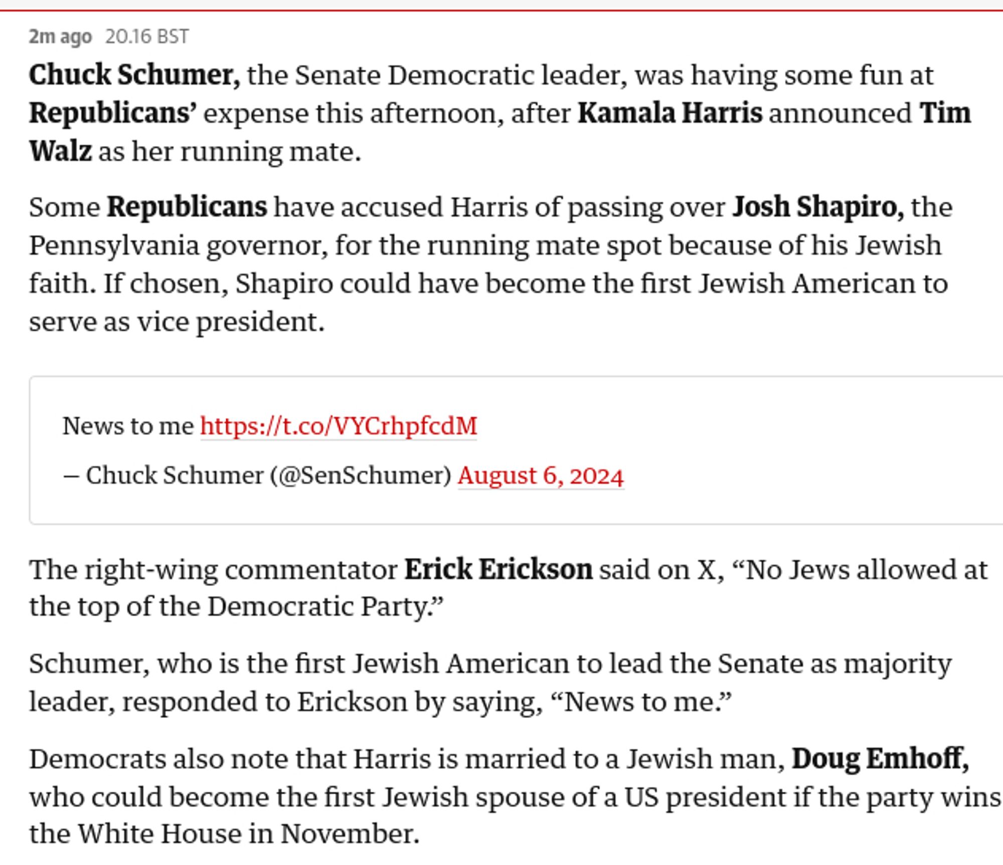 Chuck Schumer, the Senate Democratic leader, was having some fun at Republicans’ expense this afternoon, after Kamala Harris announced Tim Walz as her running mate.

Some Republicans have accused Harris of passing over Josh Shapiro, the Pennsylvania governor, for the running mate spot because of his Jewish faith. If chosen, Shapiro could have become the first Jewish American to serve as vice president.

News to me https://t.co/VYCrhpfcdM

— Chuck Schumer (@SenSchumer) August 6, 2024
The right-wing commentator Erick Erickson said on X, “No Jews allowed at the top of the Democratic Party.”

Schumer, who is the first Jewish American to lead the Senate as majority leader, responded to Erickson by saying, “News to me.”

Democrats also note that Harris is married to a Jewish man, Doug Emhoff, who could become the first Jewish spouse of a US president if the party wins the White House in November.