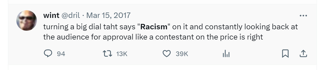 screenshot of another classic tweet from dril

Mar 15, 2017
turning a big dial taht says "Racism" on it and constantly looking back at the audience for approval like a contestant on the price is right