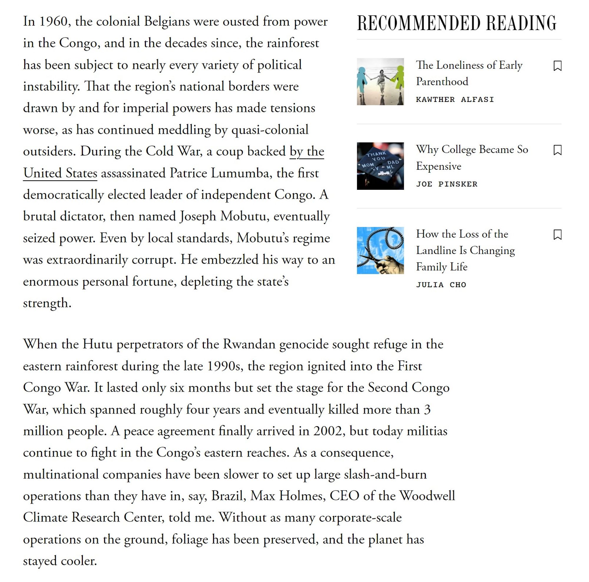 In 1960, the colonial Belgians were ousted from power in the Congo, and in the decades since, the rainforest has been subject to nearly every variety of political instability. That the region’s national borders were drawn by and for imperial powers has made tensions worse, as has continued meddling by quasi-colonial outsiders. During the Cold War, a coup backed by the United States assassinated Patrice Lumumba, the first democratically elected leader of independent Congo. A brutal dictator, then named Joseph Mobutu, eventually seized power. Even by local standards, Mobutu’s regime was extraordinarily corrupt. He embezzled his way to an enormous personal fortune, depleting the state’s strength.

When the Hutu perpetrators of the Rwandan genocide sought refuge in the eastern rainforest during the late 1990s, the region ignited into the First Congo War. It lasted only six months but set the stage for the Second Congo War [out of alt-text space]