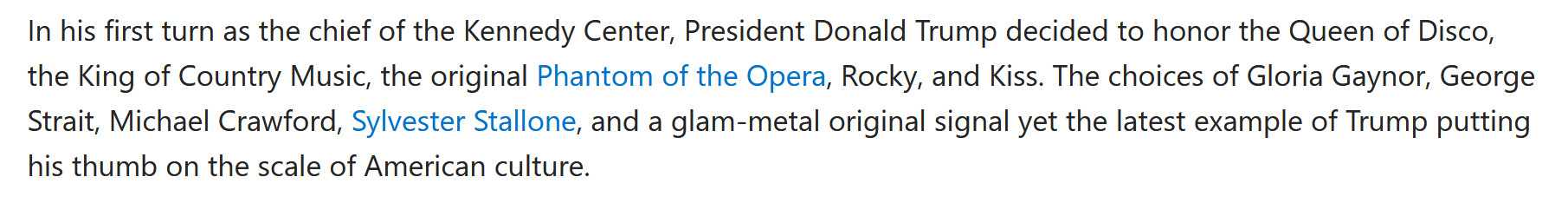 In his first turn as the chief of the Kennedy Center, President Donald Trump decided to honor the Queen of Disco, the King of Country Music, the original Phantom of the Opera, Rocky, and Kiss. The choices of Gloria Gaynor, George Strait, Michael Crawford, Sylvester Stallone, and a glam-metal original signal yet the latest example of Trump putting his thumb on the scale of American culture. 

from https://www.msn.com/en-us/news/politics/trump-reveals-kennedy-center-honors-recipients/ar-AA1KsEE4