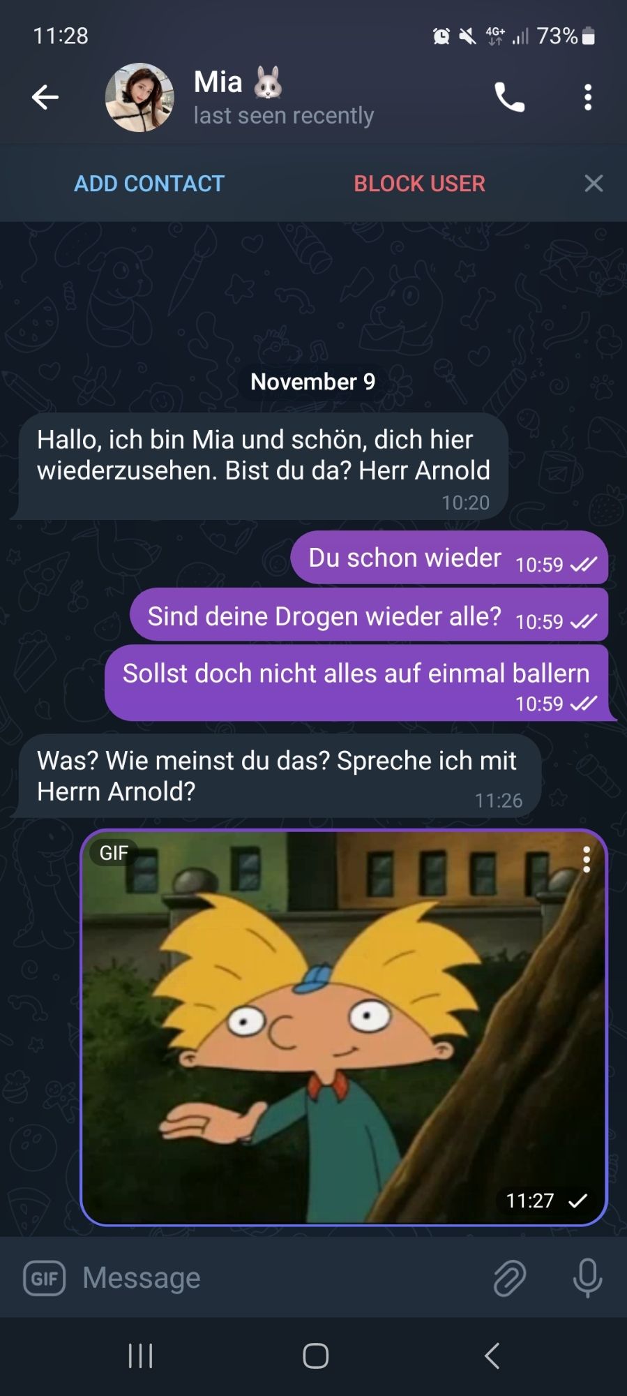 Telegramm Chat mit dem Bot Mia:

11.28

Mia

last seen recently

.73%

ADD CONTACT

BLOCK USER

X

A

November 9

Hallo, ich bin Mia und schön, dich hier wiederzusehen. Bist du da? Herr Arnold

10:20

Du schon wieder 10:59 ✓

Sind deine Drogen wieder alle? 10:59 ✓

Sollst doch nicht alles auf einmal ballern

10:59

Was? Wie meinst du das? Spreche ich mit Herrn Arnold?

GIF

11:26

11:27 ✓