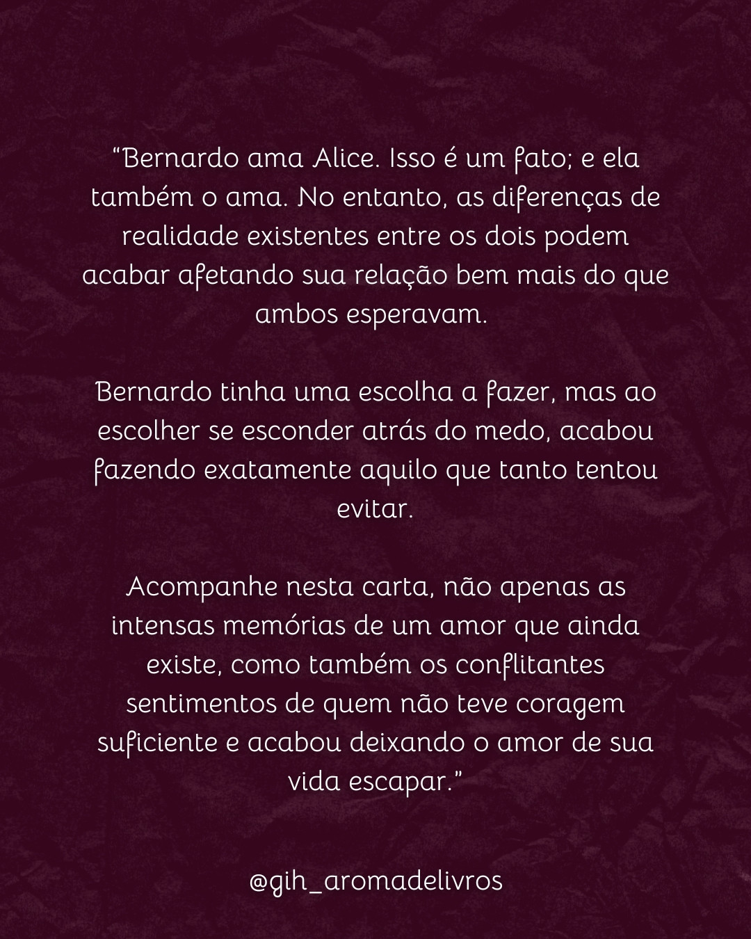 Na foto está descrita a sinopse do livro Memórias de Nós Dois, próximo lançamento da autora Geovana A.S.:
“Bernardo ama Alice. Isso é um fato; e ela também o ama. No entanto, as diferenças de realidade existentes entre os dois podem acabar afetando sua relação bem mais do que ambos esperavam. 

Bernardo tinha uma escolha a fazer, mas ao escolher se esconder atrás do medo, acabou fazendo exatamente aquilo que tanto tentou evitar.

Acompanhe nesta carta, não apenas as intensas memórias de um amor que ainda existe, como também os conflitantes sentimentos de quem não teve coragem suficiente e acabou deixando o amor de sua vida escapar.”