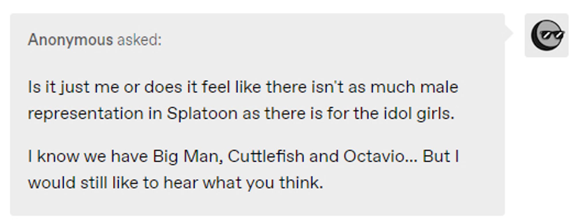 Anonymous asked: Is it just me or does it feel like there isn't as much male representation in Splatoon as there is for the idol girls.

I know we have Big Man, Cuttlefish, and Octavio...But I would still like to hear what you think.