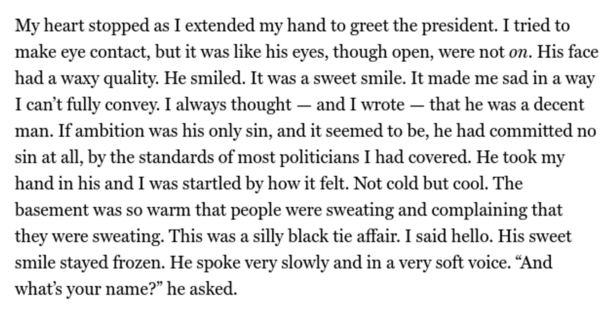 Screenshot of text: My heart stopped as I extended my hand to greet the president. I tried to make eye contact, but it was like his eyes, though open, were not on. His face had a waxy quality. He smiled. It was a sweet smile. It made me sad in a way I can’t fully convey. I always thought — and I wrote — that he was a decent man. If ambition was his only sin, and it seemed to be, he had committed no sin at all, by the standards of most politicians I had covered. He took my hand in his and I was startled by how it felt. Not cold but cool. The basement was so warm that people were sweating and complaining that they were sweating. This was a silly black tie affair. I said hello. His sweet smile stayed frozen. He spoke very slowly and in a very soft voice. “And what’s your name?” he asked.