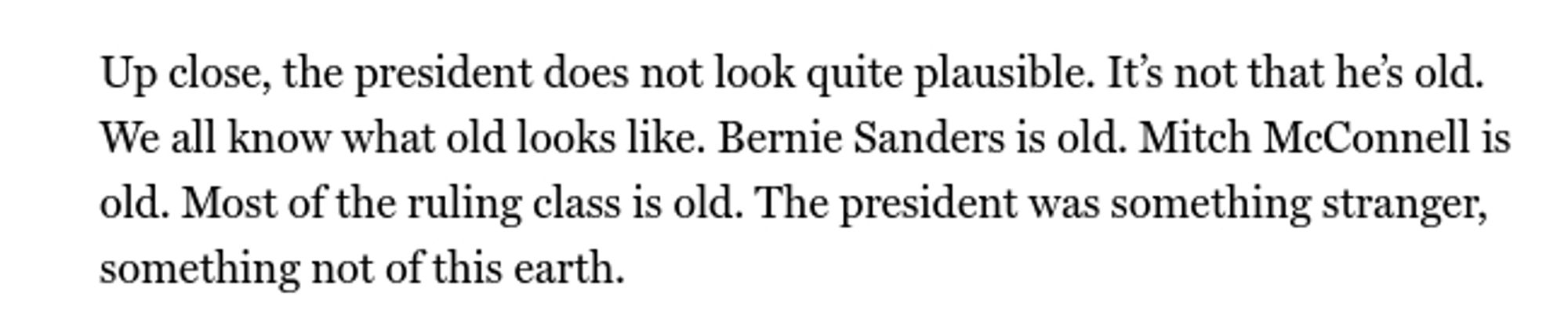 Screenshot of text: Up close, the president does not look quite plausible. It’s not that he’s old. We all know what old looks like. Bernie Sanders is old. Mitch McConnell is old. Most of the ruling class is old. The president was something stranger, something not of this earth.