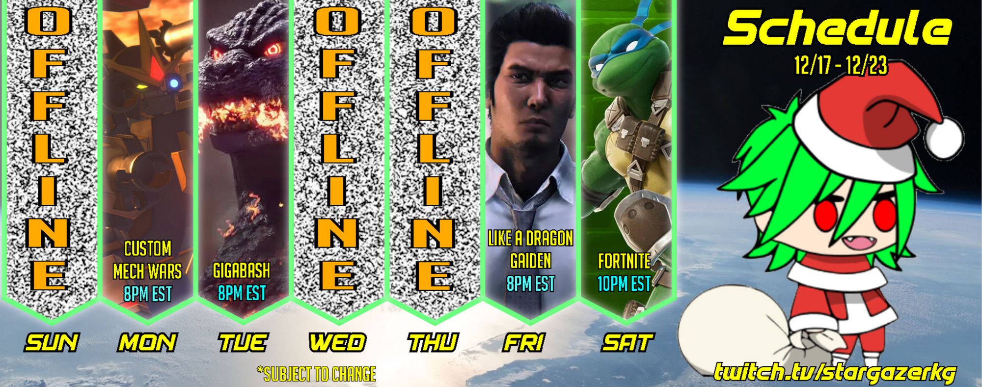 Schedule for the week of 12/17 - 12/23 (subject to change)

Sunday - No stream
Monday - Custom Mech Wars - 8PM EST
Tuesday - Gigabash - 8PM EST
Wednesday - No stream
Thursday - No stream
Friday - Like a Dragon Gaiden - 8PM EST
Saturday - Fortnite - 10PM EST