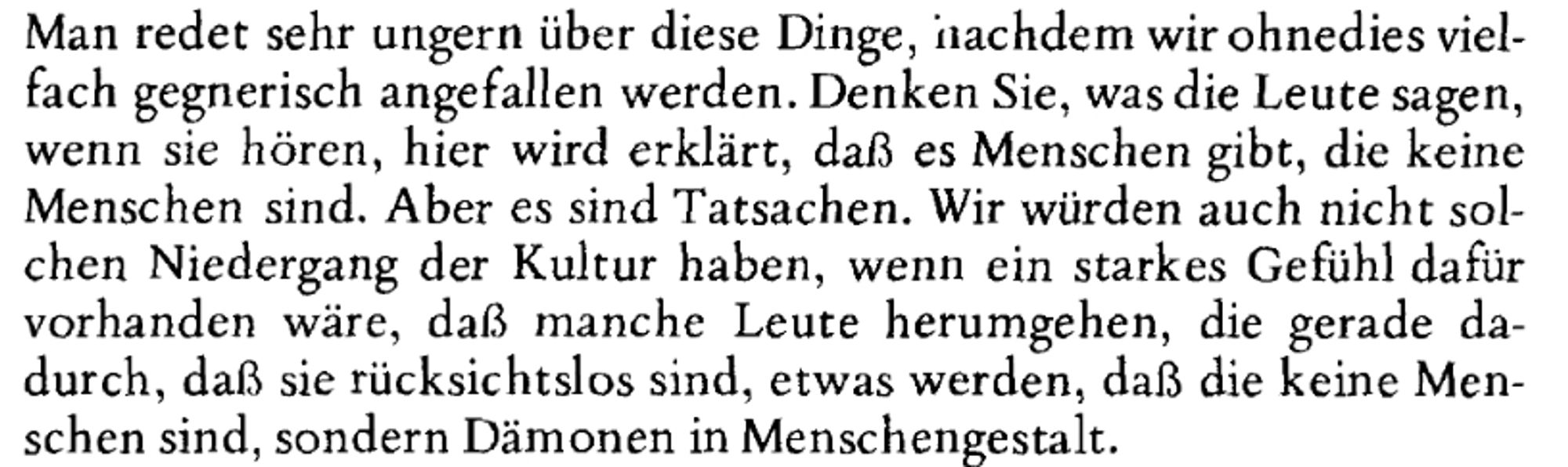 Man redet sehr ungern über diese Dinge, nachdem wir ohnedies viel-
fach gegnerisch angefallen werden. Denken Sie, was die Leute sagen,
wenn sie hören, hier wird erklärt, daß es Menschen gibt, die keine
Menschen sind. Aber es sind Tatsachen. Wir würden auch nicht sol-
chen Niedergang der Kultur haben, wenn ein starkes Gefühl dafür
vorhanden wäre, daß manche Leute herumgehen, die gerade da-
durch, daß sie rücksichtslos sind, etwas werden, daß die keine Men-
schen sind, sondern Dämonen in Menschengestalt.